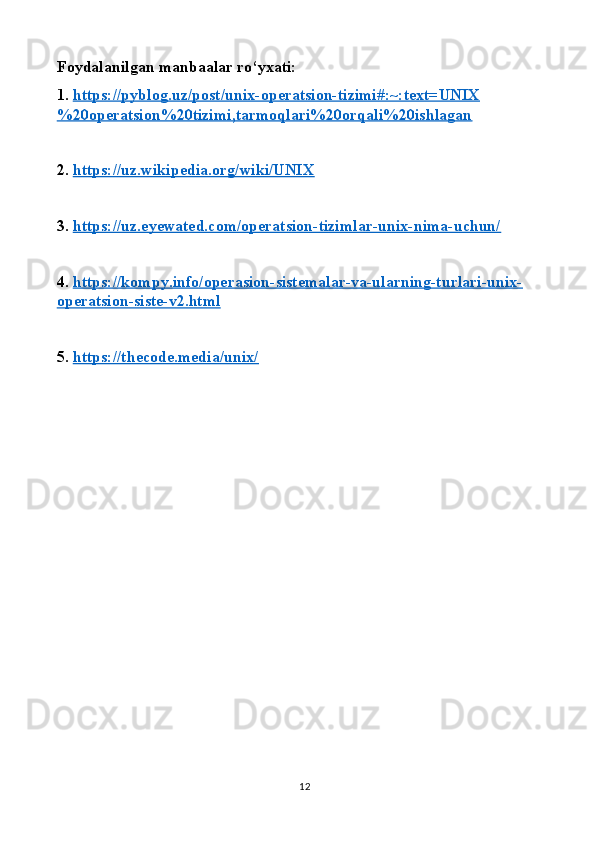 Foydalanilgan manbaalar ro‘yxati:
1.  https://pyblog.uz/post/unix-operatsion-tizimi#:~:text=UNIX
%20operatsion%20tizimi,tarmoqlari%20orqali%20ishlagan
2.  https://uz.wikipedia.org/wiki/UNIX
3.  https://uz.eyewated.com/operatsion-tizimlar-unix-nima-uchun/
4.  https://kompy.info/operasion-sistemalar-va-ularning-turlari-unix-
operatsion-siste-v2.html
5.  https://thecode.media/unix/
12 