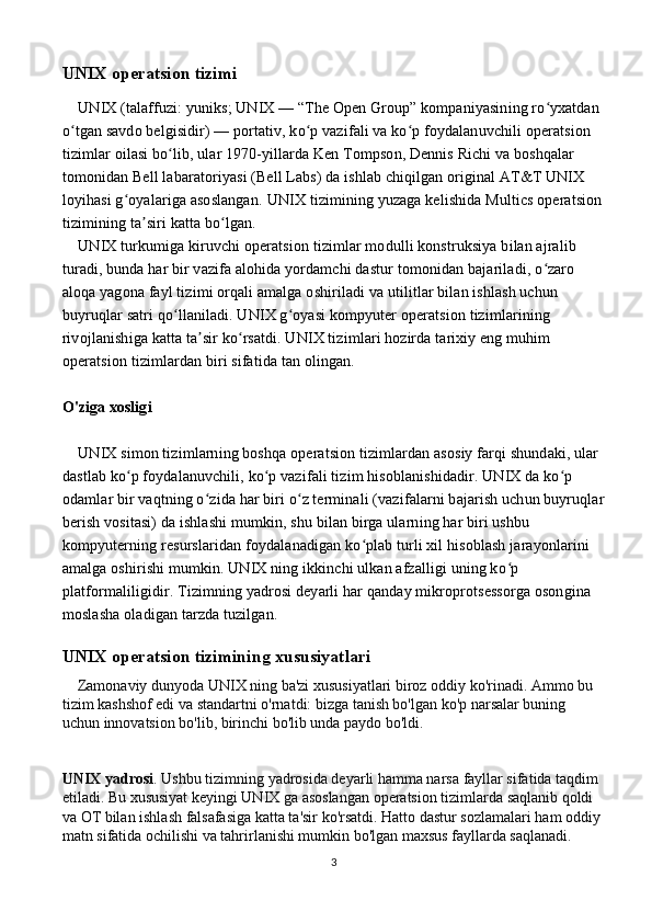 UNIX operatsion tizimi
    UNIX (talaffuzi: yuniks; UNIX — “The Open Group” kompaniyasining ro yxatdan ʻ
o tgan savdo belgisidir) — portativ, ko p vazifali va ko p foydalanuvchili operatsion 	
ʻ ʻ ʻ
tizimlar oilasi bo lib, ular 1970-yillarda Ken Tompson, Dennis Richi va boshqalar 	
ʻ
tomonidan Bell labaratoriyasi (Bell Labs) da ishlab chiqilgan original AT&T UNIX 
loyihasi g oyalariga asoslangan. 	
ʻ UNIX tizimining yuzaga kelishida Multics operatsion
tizimining ta siri katta bo lgan.	
ʼ ʻ
    UNIX turkumiga kiruvchi operatsion tizimlar modulli konstruksiya bilan ajralib 
turadi, bunda har bir vazifa alohida yordamchi dastur tomonidan bajariladi, o zaro 	
ʻ
aloqa yagona fayl tizimi orqali amalga oshiriladi va utilitlar bilan ishlash uchun 
buyruqlar satri qo llaniladi. UNIX g oyasi kompyuter operatsion tizimlarining 	
ʻ ʻ
rivojlanishiga katta ta sir ko rsatdi. UNIX tizimlari hozirda tarixiy eng muhim 	
ʼ ʻ
operatsion tizimlardan biri sifatida tan olingan.
O'ziga xosligi
    UNIX simon tizimlarning boshqa operatsion tizimlardan asosiy farqi shundaki, ular 
dastlab ko p foydalanuvchili, ko p vazifali tizim hisoblanishidadir. UNIX da ko p 	
ʻ ʻ ʻ
odamlar bir vaqtning o zida har biri o z terminali (vazifalarni bajarish uchun buyruqlar	
ʻ ʻ
berish vositasi) da ishlashi mumkin, shu bilan birga ularning har biri ushbu 
kompyuterning resurslaridan foydalanadigan ko plab turli xil hisoblash jarayonlarini 	
ʻ
amalga oshirishi mumkin. UNIX ning ikkinchi ulkan afzalligi uning ko p 	
ʻ
platformaliligidir. Tizimning yadrosi deyarli har qanday mikroprotsessorga osongina 
moslasha oladigan tarzda tuzilgan.
UNIX operatsion tizimining xususiyatlari
    Zamonaviy dunyoda UNIX ning ba'zi xususiyatlari biroz oddiy ko'rinadi. Ammo bu 
tizim kashshof edi va standartni o'rnatdi: bizga tanish bo'lgan ko'p narsalar buning 
uchun innovatsion bo'lib, birinchi bo'lib unda paydo bo'ldi.
UNIX yadrosi . Ushbu tizimning yadrosida deyarli hamma narsa fayllar sifatida taqdim 
etiladi. Bu xususiyat keyingi UNIX ga asoslangan operatsion tizimlarda saqlanib qoldi 
va OT bilan ishlash falsafasiga katta ta'sir ko'rsatdi. Hatto dastur sozlamalari ham oddiy 
matn sifatida ochilishi va tahrirlanishi mumkin bo'lgan maxsus fayllarda saqlanadi. 
3 
