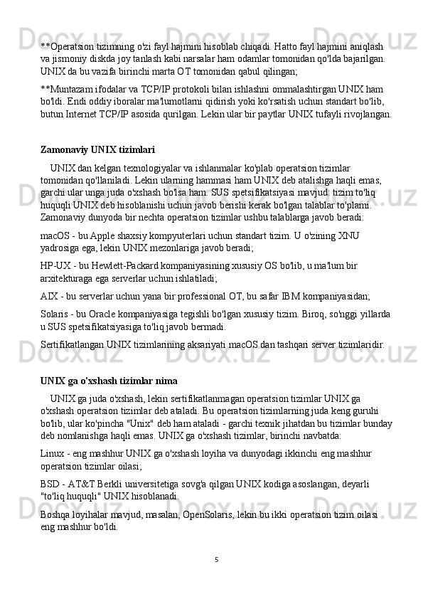 **Operatsion tizimning o'zi fayl hajmini hisoblab chiqadi. Hatto fayl hajmini aniqlash 
va jismoniy diskda joy tanlash kabi narsalar ham odamlar tomonidan qo'lda bajarilgan. 
UNIX da bu vazifa birinchi marta OT tomonidan qabul qilingan;
**Muntazam ifodalar va TCP/IP protokoli bilan ishlashni ommalashtirgan UNIX ham 
bo'ldi. Endi oddiy iboralar ma'lumotlarni qidirish yoki ko'rsatish uchun standart bo'lib, 
butun Internet TCP/IP asosida qurilgan. Lekin ular bir paytlar UNIX tufayli rivojlangan.
Zamonaviy UNIX tizimlari
    UNIX dan kelgan texnologiyalar va ishlanmalar ko'plab operatsion tizimlar 
tomonidan qo'llaniladi. Lekin ularning hammasi ham UNIX deb atalishga haqli emas, 
garchi ular unga juda o'xshash bo'lsa ham. SUS spetsifikatsiyasi mavjud: tizim to'liq 
huquqli UNIX deb hisoblanishi uchun javob berishi kerak bo'lgan talablar to'plami. 
Zamonaviy dunyoda bir nechta operatsion tizimlar ushbu talablarga javob beradi:
macOS - bu Apple shaxsiy kompyuterlari uchun standart tizim. U o'zining XNU 
yadrosiga ega, lekin UNIX mezonlariga javob beradi;
HP-UX - bu Hewlett-Packard kompaniyasining xususiy OS bo'lib, u ma'lum bir 
arxitekturaga ega serverlar uchun ishlatiladi;
AIX - bu serverlar uchun yana bir professional OT, bu safar IBM kompaniyasidan;
Solaris - bu Oracle kompaniyasiga tegishli bo'lgan xususiy tizim. Biroq, so'nggi yillarda
u SUS spetsifikatsiyasiga to'liq javob bermadi.
Sertifikatlangan UNIX tizimlarining aksariyati macOS dan tashqari server tizimlaridir.
UNIX ga o'xshash tizimlar nima
    UNIX ga juda o'xshash, lekin sertifikatlanmagan operatsion tizimlar UNIX ga 
o'xshash operatsion tizimlar deb ataladi. Bu operatsion tizimlarning juda keng guruhi 
bo'lib, ular ko'pincha "Unix" deb ham ataladi - garchi texnik jihatdan bu tizimlar bunday
deb nomlanishga haqli emas. UNIX ga o'xshash tizimlar, birinchi navbatda:
Linux - eng mashhur UNIX ga o'xshash loyiha va dunyodagi ikkinchi eng mashhur 
operatsion tizimlar oilasi;
BSD - AT&T Berkli universitetiga sovg'a qilgan UNIX kodiga asoslangan, deyarli 
"to'liq huquqli" UNIX hisoblanadi.
Boshqa loyihalar mavjud, masalan, OpenSolaris, lekin bu ikki operatsion tizim oilasi 
eng mashhur bo'ldi.
5 