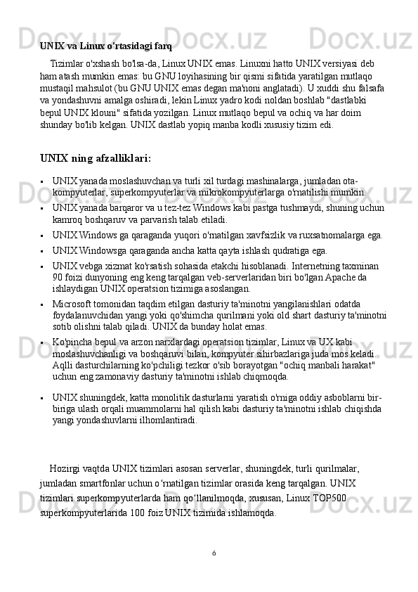 UNIX va Linux o'rtasidagi farq
    Tizimlar o'xshash bo'lsa-da, Linux UNIX emas. Linuxni hatto UNIX versiyasi deb 
ham atash mumkin emas: bu GNU loyihasining bir qismi sifatida yaratilgan mutlaqo 
mustaqil mahsulot (bu GNU UNIX emas degan ma'noni anglatadi). U xuddi shu falsafa 
va yondashuvni amalga oshiradi, lekin Linux yadro kodi noldan boshlab "dastlabki 
bepul UNIX klouni" sifatida yozilgan. Linux mutlaqo bepul va ochiq va har doim 
shunday bo'lib kelgan. UNIX dastlab yopiq manba kodli xususiy tizim edi.
U NIX  ning afzalliklari :                                              
 UNIX yanada moslashuvchan va turli xil turdagi mashinalarga, jumladan ota-
kompyuterlar, superkompyuterlar va mikrokompyuterlarga o'rnatilishi mumkin.
 UNIX yanada barqaror va u tez-tez Windows kabi pastga tushmaydi, shuning uchun 
kamroq boshqaruv va parvarish talab etiladi.
 UNIX Windows ga qaraganda yuqori o'rnatilgan xavfsizlik va ruxsatnomalarga ega.
 UNIX Windowsga qaraganda ancha katta qayta ishlash qudratiga ega.
 UNIX vebga xizmat ko'rsatish sohasida etakchi hisoblanadi. Internetning taxminan 
90 foizi dunyoning eng keng tarqalgan veb-serverlaridan biri bo'lgan Apache da 
ishlaydigan UNIX operatsion tizimiga asoslangan.
 Microsoft tomonidan taqdim etilgan dasturiy ta'minotni yangilanishlari odatda 
foydalanuvchidan yangi yoki qo'shimcha qurilmani yoki old shart dasturiy ta'minotni
sotib olishni talab qiladi.  U NIX  da bunday holat emas.
 Ko'pincha bepul va arzon narxlardagi operatsion tizimlar, Linux va UX kabi 
moslashuvchanligi va boshqaruvi bilan, kompyuter sihirbazlariga juda mos keladi. 
Aqlli dasturchilarning ko'pchiligi tezkor o'sib borayotgan "ochiq manbali harakat" 
uchun eng zamonaviy dasturiy ta'minotni ishlab chiqmoqda.
 U NIX  shuningdek, katta monolitik dasturlarni yaratish o'rniga oddiy asboblarni bir-
biriga ulash orqali muammolarni hal qilish kabi dasturiy ta'minotni ishlab chiqishda 
yangi yondashuvlarni ilhomlantiradi.
    Hozirgi vaqtda U NIX  tizimlari asosan serverlar, shuningdek, turli qurilmalar, 
jumladan smartfonlar uchun o rnatilgan tizimlar orasida keng tarqalgan. Uʻ NIX  
tizimlari superkompyuterlarda ham qo llanilmoqda, xususan, Linux TOP500 	
ʻ
superkompyuterlarida 100 foiz U NIX  tizimida ishlamoqda.
6 