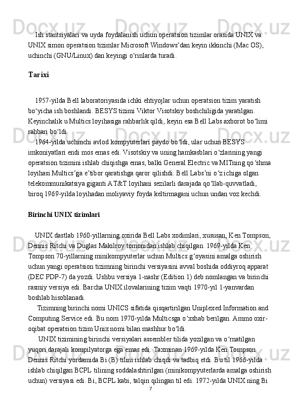      Ish   stantsiyalari   va   uyda   foydalanish   uchun   operatsion   tizimlar   orasida   UNIX   va  
UNIX   simon   operatsion   tizimlar   Microsoft   Windows ʼ dan   keyin   ikkinchi  ( Mac   OS ), 
uchinchi  ( GNU / Linux )  dan   keyingi   o ʻ rinlarda   turadi .
Tarixi  
    1957-yilda Bell laboratoriyasida ichki ehtiyojlar uchun operatsion tizim yaratish 
bo yicha ish boshlandi. BESYS tizimi Viktor Visotskiy boshchiligida yaratilgan. ʻ
Keyinchalik u Multics loyihasiga rahbarlik qildi, keyin esa Bell Labs axborot bo limi 	
ʻ
rahbari bo ldi.	
ʻ
    1964-yilda uchinchi avlod kompyuterlari paydo bo ldi, ular uchun BESYS 	
ʻ
imkoniyatlari endi mos emas edi. Visotskiy va uning hamkasblari o zlarining yangi 	
ʻ
operatsion tizimini ishlab chiqishga emas, balki General Electric va MITning qo shma 	
ʻ
loyihasi Multics ga e tibor qaratishga qaror qilishdi. Bell Labs ni o z ichiga olgan 	
ʼ ʼ ʼ ʻ
telekommunikatsiya giganti AT&T loyihani sezilarli darajada qo llab-quvvatladi, 	
ʻ
biroq 1969-yilda loyihadan moliyaviy foyda keltirmagani uchun undan voz kechdi.
Birinchi UNIX tizimlari  
    UNIX dastlab 1960-yillarning oxirida Bell Labs xodimlari, xususan, Ken Tompson, 
Dennis Ritchi va Duglas Makilroy tomonidan ishlab chiqilgan. 1969-yilda Ken 
Tompson 70-yillarning minikompyuterlar uchun Multics g oyasini amalga oshirish 	
ʻ
uchun yangi operatsion tizimning birinchi versiyasini avval boshida oddiyroq apparat 
(DEC PDP-7) da yozdi. Ushbu versiya 1-nashr (Edition 1) deb nomlangan va birinchi 
rasmiy versiya edi. Barcha UNIX ilovalarining tizim vaqti 1970-yil 1-yanvardan 
boshlab hisoblanadi.
     Tizimning birinchi nomi UNICS sifatida qisqartirilgan Uniplexed Information and 
Computing Service edi. Bu nom 1970-yilda Multicsga o xshab berilgan. Ammo oxir-	
ʻ
oqibat operatsion tizim Unix nomi bilan mashhur bo ldi.	
ʻ
      UNIX tizimining birinchi versiyalari assembler tilida yozilgan va o rnatilgan 	
ʻ
yuqori darajali kompilyatorga ega emas edi. Taxminan 1969-yilda Ken Tompson 
Dennis Ritchi yordamida Bi (B) tilini ishlab chiqdi va tadbiq etdi. Bu til 1966-yilda 
ishlab chiqilgan BCPL tilining soddalashtirilgan (minikompyuterlarda amalga oshirish
uchun) versiyasi edi. Bi, BCPL kabi, talqin qilingan til edi. 1972-yilda UNIX ning Bi 
7 