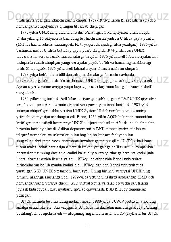tilida qayta yozilgan ikkinchi nashri chiqdi. 1969-1973-yillarda Bi asosida Si (C) deb 
nomlangan kompilyatsiya qilingan til ishlab chiqilgan.
    1973-yilda UNIX ning uchinchi nashri o rnatilgan C kompilyatori bilan chiqdi. ʻ
O sha yilning 15 oktyabrida tizimning to rtinchi nashri yadrosi C tilida qayta yozildi 	
ʻ ʻ
(Multics tizimi ruhida, shuningdek, PL/1 yuqori darajadagi tilda yozilgan). 1975-yilda 
beshinchi nashri C tilida butunlay qayta yozib chiqildi.1974-yildan beri UNIX 
universitetlar va akademik muassasalarga tarqaldi. 1975-yilda Bell laboratoriyalaridan 
tashqarida ishlab chiqilgan yangi versiyalar paydo bo ldi va tizimning mashhurligi 	
ʻ
ortdi. Shuningdek, 1975-yilda Bell labaratoriyasi oltinchi nashrini chiqardi.
    1978-yilga kelib, tizim 600 dan ortiq mashinalarga, birinchi navbatda, 
universitetlarga o rnatildi. Yettinchi nashr UNIX ning yagona so nggi versiyasi edi. 	
ʻ ʻ
Aynan u yerda zamonaviyga yaqin buyruqlar satri tarjimoni bo lgan „Bourne shell“  	
ʻ
mavjud edi.
    1980-yillarning boshida Bell labaratoriyasiga egalik qilgan AT&T UNIX qiymatini 
tan oldi va operatsion tizimning tijorat versiyasini yaratishni boshladi. 1982-yilda 
sotuvga chiqarilgan ushbu versiya UNIX System III deb nomlandi va tizimning 
yettinchi versiyasiga asoslangan edi. Biroq, 1956-yilda AQSh hukumati tomonidan 
kiritilgan taqiq tufayli kompaniya UNIX ni tijorat mahsuloti sifatida ishlab chiqishni 
bevosita boshlay olmadi. Adliya departamenti AT&T kompaniyasini telefon va 
telegraf tarmoqlari va uskunalari bilan bog liq bo lmagan faoliyat bilan 	
ʻ ʻ
shug ullanishni taqiqlovchi shartnoma imzolashga majbur qildi. UNIX ni hali ham 	
ʻ
tijorat mahsulotlari darajasiga o tkazish imkoniyatiga ega bo lish uchun kompaniya 	
ʻ ʻ
operatsion tizimning dastlabki kodini ba zi oliy o quv yurtlariga berdi va kodni juda 	
ʼ ʻ
liberal shartlar ostida litsenziyaladi. 1973-yil dekabr oyida Berkli universiteti 
birinchilardan bo lib manba kodini oldi.1978-yildan beri Berkli universitetida 	
ʻ
yaratilgan BSD UNIX o z tarixini boshlaydi. Uning birinchi versiyasi UNIX ning 	
ʻ
oltinchi nashriga asoslangan edi. 1979-yilda yettinchi nashrga asoslangan 3BSD deb 
nomlangan yangi versiya chiqdi. BSD virtual xotira va talab bo yicha sahifalarni 	
ʻ
joylash kabi foydali xususiyatlarni qo llab-quvvatladi. BSD Bill Joy tomonidan 	
ʻ
yozilgan.
    UNIX tizimida bo linishning muhim sababi 1980-yilda TCP/IP protokoli stekining 	
ʻ
amalga oshirilishi edi. Shu vaqtgacha UNIX da mashinadan mashinaga aloqa o zining 	
ʻ
boshlang ich bosqichida edi — aloqaning eng muhim usuli UUCP (fayllarni bir UNIX	
ʻ
8 