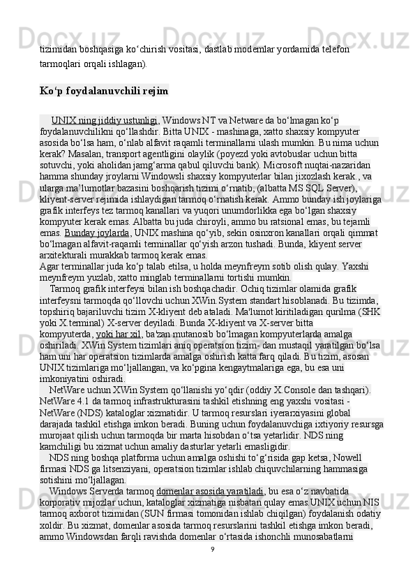 tizimidan boshqasiga ko chirish vositasi, dastlab modemlar yordamida telefon ʻ
tarmoqlari orqali ishlagan).
Ko‘p foydalanuvchili rejim
       UNIX ning jiddiy ustunligi , Windows NT va Netware da bo‘lmagan ko‘p 
foydalanuvchilikni qo‘llashdir.   Bitta UNIX - mashinaga, xatto shaxsiy kompyuter 
asosida bo‘lsa ham, o‘nlab alfavit raqamli terminallarni ulash mumkin. Bu nima uchun 
kerak? Masalan, transport agentligini olaylik (poyezd yoki avtobuslar uchun bitta 
sotuvchi, yoki aholidan jamg‘arma qabul qiluvchi bank). Microsoft nuqtai-nazaridan 
hamma shunday jroylarni Windowsli shaxsiy kompyuterlar bilan jixozlash kerak., va 
ularga ma’lumotlar bazasini boshqarish tizimi o‘rnatib, (albatta MS SQL Server), 
kliyent-server rejimida ishlaydigan tarmoq o‘rnatish kerak. Ammo bunday ish joylariga 
grafik interfeys tez tarmoq kanallari va yuqori unumdorlikka ega bo‘lgan shaxsiy 
kompyuter kerak emas. Albatta bu juda chiroyli, ammo bu ratsional emas, bu tejamli 
emas.   Bunday joylarda , UNIX mashina qo‘yib, sekin osinxron kanallari orqali qimmat 
bo‘lmagan alfavit-raqamli terminallar qo‘yish arzon tushadi. Bunda, kliyent server 
arxitekturali murakkab tarmoq kerak emas.
Agar terminallar juda ko‘p talab etilsa, u holda meynfreym sotib olish qulay. Yaxshi 
meynfreym yuzlab, xatto minglab terminallarni tortishi mumkin.
    Tarmoq grafik interfeysi bilan ish boshqachadir. Ochiq tizimlar olamida grafik 
interfeysni tarmoqda qo‘llovchi uchun XWin.System standart hisoblanadi. Bu tizimda, 
topshiriq bajariluvchi tizim X-kliyent deb ataladi. Ma'lumot kiritiladigan qurilma (SHK 
yoki X.terminal) X-server deyiladi. Bunda X-kliyent va X-server bitta 
kompyuterda,   yoki har xil , ba'zan mutanosib bo‘lmagan kompyuterlarda amalga 
oshiriladi. XWin System tizimlari aniq operatsion tizim- dan mustaqil yaratilgan bo‘lsa 
ham uni har operatsion tizimlarda amalga oshirish katta farq qiladi. Bu tizim, asosan 
UNIX tizimlariga mo‘ljallangan, va ko‘pgina kengaytmalariga ega, bu esa uni 
imkoniyatini oshiradi.
    NetWare uchun XWin System qo‘llanishi yo‘qdir (oddiy X.Console dan tashqari).
NetWare 4.1 da tarmoq infrastrukturasini tashkil etishning eng yaxshi vositasi - 
NetWare (NDS) kataloglar xizmatidir. U tarmoq resurslari iyerarxiyasini global 
darajada tashkil etishga imkon beradi. Buning uchun foydalanuvchiga ixtiyoriy resursga
murojaat qilish uchun tarmoqda bir marta hisobdan o‘tsa yetarlidir. NDS ning 
kamchiligi bu xizmat uchun amaliy dasturlar yetarli emasligidir.
    NDS ning boshqa platforma uchun amalga oshishi to‘g‘risida gap ketsa, Nowell 
firmasi NDS ga litsenziyani, operatsion tizimlar ishlab chiquvchilarning hammasiga 
sotishini mo‘ljallagan.
    Windows Serverda tarmoq   domenlar asosida yaratiladi , bu esa o‘z navbatida 
korporativ mijozlar uchun, kataloglar xizmatiga nisbatan qulay emas.UNIX uchun NIS 
tarmoq axborot tizimidan (SUN firmasi tomonidan ishlab chiqilgan) foydalanish odatiy 
xoldir. Bu xizmat, domenlar asosida tarmoq resurslarini tashkil etishga imkon beradi, 
ammo Windowsdan farqli ravishda domenlar o‘rtasida ishonchli munosabatlarni 
9 