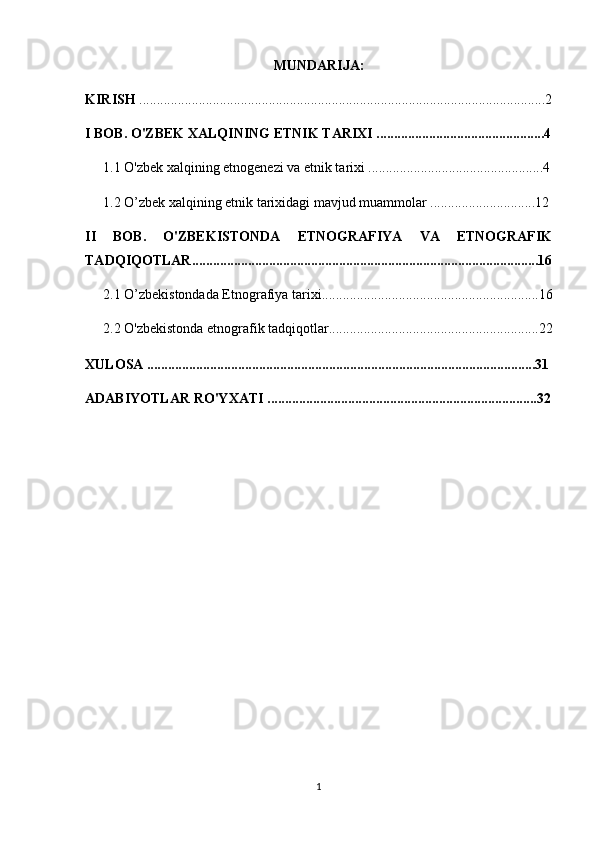 MUNDARIJA:
KIRISH  ....................................................................................................................2
I BOB. O'ZBEK XALQINING ETNIK TARIXI ................................................4
1.1 O'zbek xalqining etnogenezi va etnik tarixi ..................................................4
1.2 O’zbek xalqining etnik tarixidagi mavjud muammolar ..............................12
II   BOB.   O'ZBEKISTONDA   ETNOGRAFIYA   VA   ETNOGRAFIK
TADQIQOTLAR...................................................................................................16
2.1 O’zbekistondada Etnografiya tarixi..............................................................16
2.2  O'zbekistonda etnografik tadqiqotlar............................................................22
XULOSA ...............................................................................................................31
ADABIYOTLAR RO'YXATI .............................................................................32
1 