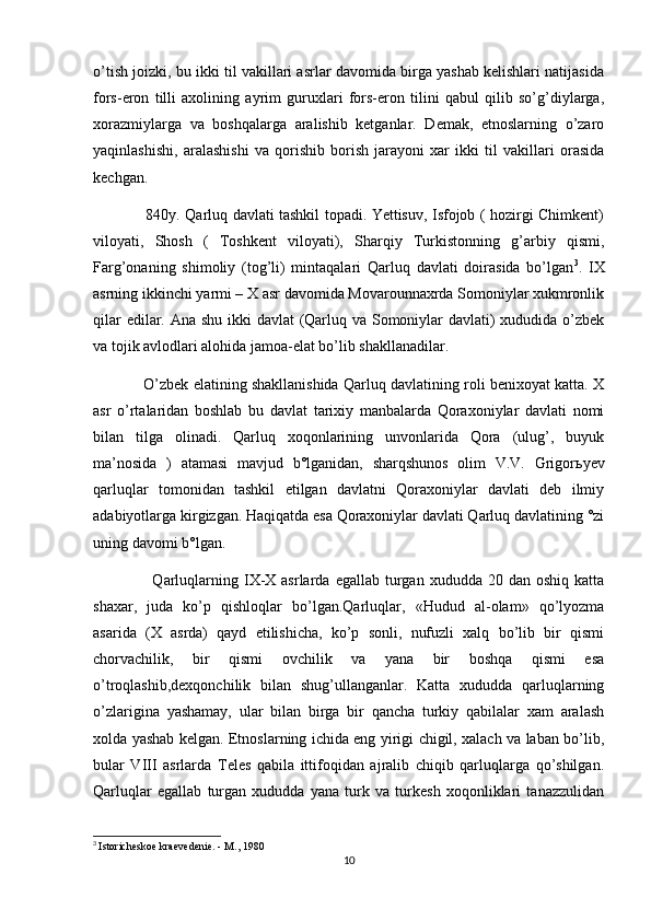 o’tish joizki, bu ikki til vakillari asrlar davomida birga yashab kelishlari natijasida
fors-eron   tilli   axolining   ayrim   guruxlari   fors-eron   tilini   qabul   qilib   so’g’diylarga,
xorazmiylarga   va   boshqalarga   aralishib   ketganlar.   Demak,   etnoslarning   o’zaro
yaqinlashishi,   aralashishi   va   qorishib   borish   jarayoni   xar   ikki   til   vakillari   orasida
kechgan.
                     840y. Qarluq davlati tashkil topadi. Yettisuv, Isfojob ( hozirgi Chimkent)
viloyati,   Shosh   (   Toshkent   viloyati),   Sharqiy   Turkistonning   g’arbiy   qismi,
Farg’onaning   shimoliy   (tog’li)   mintaqalari   Qarluq   davlati   doirasida   bo’lgan 3
.   IX
asrning ikkinchi yarmi – X asr davomida Movarounnaxrda Somoniylar xukmronlik
qilar  edilar. Ana shu ikki davlat (Qarluq va Somoniylar davlati)  xududida o’zbek
va tojik avlodlari alohida jamoa-elat bo’lib shakllanadilar.
            O’zbek elatining shakllanishida Qarluq davlatining roli benixoyat katta. X
asr   o’rtalaridan   boshlab   bu   davlat   tarixiy   manbalarda   Qoraxoniylar   davlati   nomi
bilan   tilga   olinadi.   Qarluq   xoqonlarining   unvonlarida   Qora   (ulug’,   buyuk
ma’nosida   )   atamasi   mavjud   b°lganidan,   sharqshunos   olim   V.V.   Grigor ь yev
qarluqlar   tomonidan   tashkil   etilgan   davlatni   Qoraxoniylar   davlati   deb   ilmiy
adabiyotlarga kirgizgan. Haqiqatda esa Qoraxoniylar davlati Qarluq davlatining °zi
uning davomi b°lgan.
                     Qarluqlarning IX-X  asrlarda  egallab turgan  xududda 20  dan oshiq  katta
shaxar,   juda   ko’p   qishloqlar   bo’lgan.Qarluqlar,   «Hudud   al-olam»   qo’lyozma
asarida   (X   asrda)   qayd   etilishicha,   ko’p   sonli,   nufuzli   xalq   bo’lib   bir   qismi
chorvachilik,   bir   qismi   ovchilik   va   yana   bir   boshqa   qismi   esa
o’troqlashib,dexqonchilik   bilan   shug’ullanganlar.   Katta   xududda   qarluqlarning
o’zlarigina   yashamay,   ular   bilan   birga   bir   qancha   turkiy   qabilalar   xam   aralash
xolda yashab kelgan. Etnoslarning ichida eng yirigi chigil, xalach va laban bo’lib,
bular   VIII   asrlarda   Teles   qabila   ittifoqidan   ajralib   chiqib   qarluqlarga   qo’shilgan.
Qarluqlar   egallab   turgan   xududda   yana   turk   va   turkesh   xoqonliklari   tanazzulidan
3
  Istoricheskoe kraevedenie. - M., 1980
10 