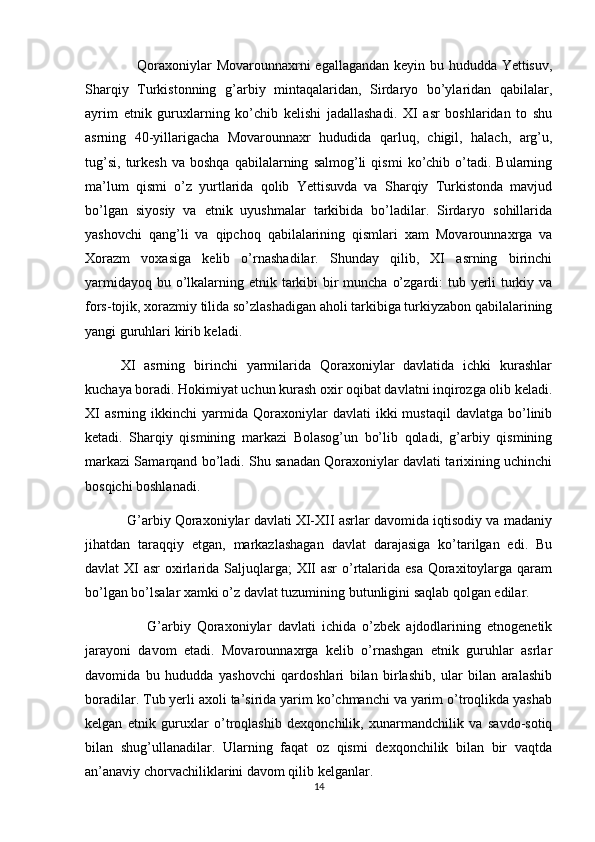                      Qoraxoniylar Movarounnaxrni egallagandan keyin bu hududda Yettisuv,
Sharqiy   Turkistonning   g’arbiy   mintaqalaridan,   Sirdaryo   bo’ylaridan   qabilalar,
ayrim   etnik   guruxlarning   ko’chib   kelishi   jadallashadi.   XI   asr   boshlaridan   to   shu
asrning   40-yillarigacha   Movarounnaxr   hududida   qarluq,   chigil,   halach,   arg’u,
tug’si,   turkesh   va   boshqa   qabilalarning   salmog’li   qismi   ko’chib  o’tadi.  Bularning
ma’lum   qismi   o’z   yurtlarida   qolib   Yettisuvda   va   Sharqiy   Turkistonda   mavjud
bo’lgan   siyosiy   va   etnik   uyushmalar   tarkibida   bo’ladilar.   Sirdaryo   sohillarida
yashovchi   qang’li   va   qipchoq   qabilalarining   qismlari   xam   Movarounnaxrga   va
Xorazm   voxasiga   kelib   o’rnashadilar.   Shunday   qilib,   XI   asrning   birinchi
yarmidayoq bu o’lkalarning etnik tarkibi  bir  muncha o’zgardi: tub yerli  turkiy va
fors-tojik, xorazmiy tilida so’zlashadigan aholi tarkibiga turkiyzabon qabilalarining
yangi guruhlari kirib keladi.
        XI   asrning   birinchi   yarmilarida   Qoraxoniylar   davlatida   ichki   kurashlar
kuchaya boradi. Hokimiyat uchun kurash oxir oqibat davlatni inqirozga olib keladi.
XI   asrning   ikkinchi   yarmida  Qoraxoniylar   davlati   ikki   mustaqil   davlatga   bo’linib
ketadi.   Sharqiy   qismining   markazi   Bolasog’un   bo’lib   qoladi,   g’arbiy   qismining
markazi Samarqand bo’ladi. Shu sanadan Qoraxoniylar davlati tarixining uchinchi
bosqichi boshlanadi.
           G’arbiy Qoraxoniylar davlati XI-XII asrlar davomida iqtisodiy va madaniy
jihatdan   taraqqiy   etgan,   markazlashagan   davlat   darajasiga   ko’tarilgan   edi.   Bu
davlat XI  asr oxirlarida Saljuqlarga; XII  asr  o’rtalarida esa  Qoraxitoylarga qaram
bo’lgan bo’lsalar xamki o’z davlat tuzumining butunligini saqlab qolgan edilar.
                    G’arbiy   Qoraxoniylar   davlati   ichida   o’zbek   ajdodlarining   etnogenetik
jarayoni   davom   etadi.   Movarounnaxrga   kelib   o’rnashgan   etnik   guruhlar   asrlar
davomida   bu   hududda   yashovchi   qardoshlari   bilan   birlashib,   ular   bilan   aralashib
boradilar. Tub yerli axoli ta’sirida yarim ko’chmanchi va yarim o’troqlikda yashab
kelgan   etnik   guruxlar   o’troqlashib   dexqonchilik,   xunarmandchilik   va   savdo-sotiq
bilan   shug’ullanadilar.   Ularning   faqat   oz   qismi   dexqonchilik   bilan   bir   vaqtda
an’anaviy chorvachiliklarini davom qilib kelganlar.
14 