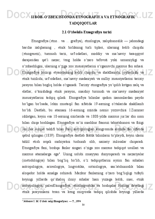 II BOB. O'ZBEKISTONDA ETNOGRAFIYA VA ETNOGRAFIK
TADQIQOTLAR
2.1 O’zbekda Etnografiya tarixi
Etnografiya   (etno...   va   ...   grafiya),   etnologiya,   xalqshunoslik   —   jahondagi
barcha   xalqlarning   ,   etnik   birlikning   turli   tiplari,   ularning   kelib   chiqishi
(etnogenezi),   turmush   tarzi,   urf-odatlari,   moddiy   va   ma naviy   taraqqiyotʼ
darajasidan   qat i   nazar,   teng   holda   o zaro   tafovuti   yoki   umumiyligi   va	
ʼ ʻ
o xshashligini, ularning o ziga xos xususiyatlarini o rganuvchi maxsus fan sohasi.	
ʻ ʻ ʻ
Etnografiya   hozirgi   etyaoslarning   kelib   chiqishi   va   shakllanishi,   joylashishi   va
etnik   tuzilishi,   urf-odatlari,   ma naviy   madaniyati   va   milliy   xususiyatlarini   tarixiy	
ʼ
jarayon bilan bogliq holda o rganadi. Tarixiy etnografiya yo qolib ketgan xalq va	
ʻ ʻ
elatlar,   o tmishdagi   etnik   jarayon,   maishiy   turmush   va   ma naviy   madaniyat	
ʻ ʼ
xususiyatlarini   tadqiq   qiladi.   Etnografiya   bilimlar   qadim   zamonlardan   paydo
bo lgan   bo lsada,   lekin   mustaqil   fan   sifatida   19-asrning   o rtalarida   shakllanib	
ʻ ʻ ʻ
bo ldi.   Dastlab,   bu   atamani   16-asrning   oxirida   nemis   yozuvchisi   I.Zummer
ʻ
ishlatgan,   keyin   esa   18-asrning   oxirlarida   va   1808-yilda   maxsus   jur.lar   shu   nom
bilan   chiqa   boshlagan.   Etnografiya   so zi   mashhur   fransuz   tabiatshunosi   va   fizigi	
ʻ
Jan   Jak   Amper   taklifi   bilan   Parij   antropologlari   kongressida   alohida   fan   sifatida
qabul qilingan (1839). Etnografiya dastlab faktik bilimlarni to playdi, keyin ularni	
ʻ
tahlil   etish   orqali   mohiyatini   tushunib   olib,   nazariy   xulosalar   chiqaradi.
Etnografiya   fani,   boshqa   fanlar   singari   o ziga   xos   maxsus   tadqiqot   usullari   va	
ʻ
maxsus   atamalarga   ega 6
.   Uning   uslubi   muayyan   dunyoqarash   va   nazariyalar
(metodologiya)   bilan   bog liq   bo lib,   o z   tadqiqotlarini   ayrim   fan   sohalari	
ʻ ʻ ʻ
antropologiya,   arxeologiya,   lingvistika,   sotsiologiya,   san atshunoslik   bilan	
ʼ
aloqador   holda   amalga   oshiradi.   Mazkur   fanlarning   o zaro   bog liqligi   tufayli	
ʻ ʻ
keyingi   yillarda   qo shaloq   ilmiy   sohalar   ham   yuzaga   keldi,   mas,   etnik	
ʻ
antropologiya,   paleoEtnografiya,   etnolingvistika   va   boshqalar   Hozirgi   davrdagi
etnik   jarayonlarni   teran   va   keng   miqyosda   tadqiq   qilishda   keyingi   yillarda
6
  Jabborov I. M. O`zbek xalqi Etnografiyasi. — T., 1994
16 