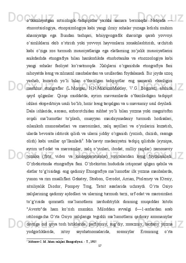 o tkazilayotgan   sotsiologik   tadqiqotlar   yaxshi   samara   bermoqda.   Natijada   —ʻ
etnosotsiologiya,   etnopsixologiya   kabi   yangi   ilmiy   sohalar   yuzaga   kelishi   muhim
ahamiyatga   ega.   Bundan   tashqari,   tabiiygeografik   sharoitga   qarab   yovvoyi
o simliklarni   ekib   o stirish   yoki   yovvoyi   hayvonlarni   xonakilashtirish,   urchitish
ʻ ʻ
kabi   o ziga   xos   turmush   xususiyatlariga   ega   elatlarning   xo jalik   xususiyatlarini	
ʻ ʻ
anikdashda   etnografiya   bilan   hamkorlikda   etnobotanika   va   etnozoologiya   kabi
yangi   sohalar   faoliyat   ko rsatmoqda.   Xalqlarni   o rganishda   etnografiya   fani	
ʻ ʻ
nihoyatda keng va xilmaxil manbalardan va usullardan foydalanadi. Bir joyda uzoq
yashab,   kuzatish   yo li   bilan   o tkazilgan   tadqiqotlar   eng   samarali   ekanligini	
ʻ ʻ
mashhur   etnograflar   (L.Morgan,   N.N.MikluxoMaklay,   V.G.   Bogoraz)   alohida
qayd   qilganlar.   Qisqa   muddatda,   ayrim   mavsumlarda   o tkaziladigan   tadqiqot	
ʻ
ishlari ekspeditsiya usuli bo lib, hozir keng tarqalgan va u mavsumiy usul deyiladi.	
ʻ
Dala   ishlarida,   asosan,   axborotchidan   suhbat   yo li   bilan   yozma   yoki   magnitofon	
ʻ
orqali   ma lumotlar   to plash,   muayyan   maishiymadaniy   turmush   hodisalari,	
ʼ ʻ
oilanikoh   munosabatlari   va   marosimlari,   xalq   sayillari   va   o yinlarini   kuzatish,	
ʻ
ularda   bevosita   ishtirok   qilish   va   ularni   jiddiy   o rganish   (yozish,   chizish,   rasmga	
ʻ
olish)   kabi   usullar   qo llaniladi	
ʻ 7
.   Ma naviy   madaniyatni   tadqiq   qilishda   (ayniqsa,	ʼ
ayrim   urf-odat   va   marosimlar,   xalq   o yinlari,   ibodat,   milliy   raqslar)   zamonaviy	
ʻ
texnika   (foto,   video   va   kinoapparaturalar)   vositalaridan   keng   foydalaniladi.
O zbekistonda   etnografiya   fani.   O zbekiston   hududida   istiqomat   qilgan   qabila   va	
ʻ ʻ
elatlar   to g risidagi   eng   qadimiy   Etnografiya   ma lumotlar   ilk   yozma   manbalarda,	
ʻ ʻ ʼ
yunon va rim  mualliflari  Gekatey, Strabon, Gerodot, Arrian, Ptolemey va Ktesiy,
sitsiliyalik   Diodor,   Pompey   Trog,   Tatsit   asarlarida   uchraydi.   O rta   Osiyo	
ʻ
xalqlarining qadimiy ajdodlari  va ularning turmush  tarzi, urf-odat  va marosimlari
to g risida   qimmatli   ma lumotlarni   zardushtiylik   dinining   muqaddas   kitobi	
ʻ ʻ ʼ
"Avesto"da   ham   ko rish   mumkin.   Miloddan   avvalgi   6—1-asrlardan   arab	
ʻ
istilosigacha   O rta   Osiyo   xalqlariga   tegishli   ma lumotlarni   qadimiy   axomaniylar	
ʻ ʼ
davriga   oid   qoya   tosh   bitiklarida,   parfiyoniy,   sug diy,   xorazmiy,   baxtariy   yozma	
ʻ
yodgorliklarida,   xitoy   sayohatnomalarida,   sosoniylar   Eronining   o rta	
ʻ
7
  Jabborov I. M. Jahon xalqlari Etnografiyasi. - T., 1985
17 