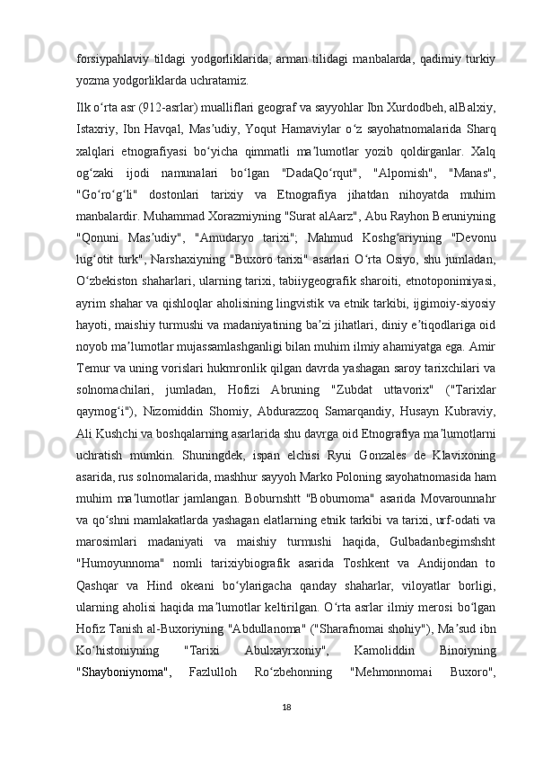 forsiypahlaviy   tildagi   yodgorliklarida,   arman   tilidagi   manbalarda,   qadimiy   turkiy
yozma yodgorliklarda uchratamiz.
Ilk o rta asr (912-asrlar) mualliflari geograf va sayyohlar Ibn Xurdodbeh, alBalxiy,ʻ
Istaxriy,   Ibn   Havqal,   Mas udiy,   Yoqut   Hamaviylar   o z   sayohatnomalarida   Sharq	
ʼ ʻ
xalqlari   etnografiyasi   bo yicha   qimmatli   ma lumotlar   yozib   qoldirganlar.   Xalq
ʻ ʼ
og zaki   ijodi   namunalari   bo lgan   "DadaQo rqut",   "Alpomish",   "Manas",	
ʻ ʻ ʻ
"Go ro g li"   dostonlari   tarixiy   va   Etnografiya   jihatdan   nihoyatda   muhim
ʻ ʻ ʻ
manbalardir. Muhammad Xorazmiyning "Surat alAarz", Abu Rayhon Beruniyning
"Qonuni   Mas udiy",   "Amudaryo   tarixi";   Mahmud   Koshg ariyning   "Devonu	
ʼ ʻ
lug otit   turk",   Narshaxiyning   "Buxoro   tarixi"   asarlari   O rta   Osiyo,   shu   jumladan,	
ʻ ʻ
O zbekiston  shaharlari, ularning tarixi, tabiiygeografik sharoiti, etnotoponimiyasi,
ʻ
ayrim shahar va qishloqlar aholisining lingvistik va etnik tarkibi, ijgimoiy-siyosiy
hayoti, maishiy turmushi va madaniyatining ba zi jihatlari, diniy e tiqodlariga oid	
ʼ ʼ
noyob ma lumotlar mujassamlashganligi bilan muhim ilmiy ahamiyatga ega. Amir	
ʼ
Temur va uning vorislari hukmronlik qilgan davrda yashagan saroy tarixchilari va
solnomachilari,   jumladan,   Hofizi   Abruning   "Zubdat   uttavorix"   ("Tarixlar
qaymog i"),   Nizomiddin   Shomiy,   Abdurazzoq   Samarqandiy,   Husayn   Kubraviy,	
ʻ
Ali Kushchi va boshqalarning asarlarida shu davrga oid Etnografiya ma lumotlarni	
ʼ
uchratish   mumkin.   Shuningdek,   ispan   elchisi   Ryui   Gonzales   de   Klavixoning
asarida, rus solnomalarida, mashhur sayyoh Marko Poloning sayohatnomasida ham
muhim   ma lumotlar   jamlangan.   Boburnshtt   "Boburnoma"   asarida   Movarounnahr	
ʼ
va qo shni mamlakatlarda yashagan elatlarning etnik tarkibi va tarixi, urf-odati va	
ʻ
marosimlari   madaniyati   va   maishiy   turmushi   haqida,   Gulbadanbegimshsht
"Humoyunnoma"   nomli   tarixiybiografik   asarida   Toshkent   va   Andijondan   to
Qashqar   va   Hind   okeani   bo ylarigacha   qanday   shaharlar,   viloyatlar   borligi,	
ʻ
ularning  aholisi   haqida  ma lumotlar  keltirilgan.   O rta  asrlar   ilmiy  merosi   bo lgan	
ʼ ʻ ʻ
Hofiz Tanish al-Buxoriyning "Abdullanoma" ("Sharafnomai shohiy"), Ma sud ibn	
ʼ
Ko histoniyning   "Tarixi   Abulxayrxoniy",   Kamoliddin   Binoiyning	
ʻ
" Shayboniynoma ",   Fazlulloh   Ro zbehonning   "Mehmonnomai   Buxoro",	
ʻ
18 