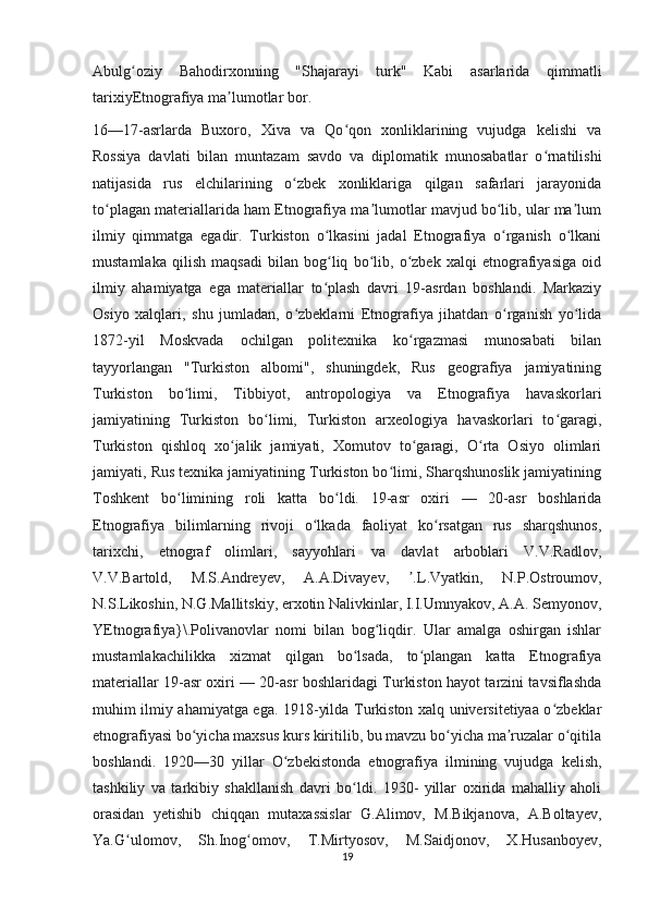 Abulg oziy   Bahodirxonning   "Shajarayi   turk"   Kabi   asarlarida   qimmatliʻ
tarixiyEtnografiya ma lumotlar bor.	
ʼ
16—17-asrlarda   Buxoro,   Xiva   va   Qo qon   xonliklarining   vujudga   kelishi   va	
ʻ
Rossiya   davlati   bilan   muntazam   savdo   va   diplomatik   munosabatlar   o rnatilishi	
ʻ
natijasida   rus   elchilarining   o zbek   xonliklariga   qilgan   safarlari   jarayonida	
ʻ
to plagan materiallarida ham Etnografiya ma lumotlar mavjud bo lib, ular ma lum	
ʻ ʼ ʻ ʼ
ilmiy   qimmatga   egadir.   Turkiston   o lkasini   jadal   Etnografiya   o rganish   o lkani	
ʻ ʻ ʻ
mustamlaka   qilish   maqsadi   bilan   bog liq   bo lib,   o zbek   xalqi   etnografiyasiga   oid
ʻ ʻ ʻ
ilmiy   ahamiyatga   ega   materiallar   to plash   davri   19-asrdan   boshlandi.   Markaziy
ʻ
Osiyo   xalqlari,   shu   jumladan,   o zbeklarni   Etnografiya   jihatdan   o rganish   yo lida	
ʻ ʻ ʻ
1872-yil   Moskvada   ochilgan   politexnika   ko rgazmasi   munosabati   bilan	
ʻ
tayyorlangan   "Turkiston   albomi",   shuningdek,   Rus   geografiya   jamiyatining
Turkiston   bo limi,   Tibbiyot,   antropologiya   va   Etnografiya   havaskorlari	
ʻ
jamiyatining   Turkiston   bo limi,   Turkiston   arxeologiya   havaskorlari   to garagi,	
ʻ ʻ
Turkiston   qishloq   xo jalik   jamiyati,   Xomutov   to garagi,   O rta   Osiyo   olimlari	
ʻ ʻ ʻ
jamiyati, Rus texnika jamiyatining Turkiston bo limi, Sharqshunoslik jamiyatining	
ʻ
Toshkent   bo limining   roli   katta   bo ldi.   19-asr   oxiri   —   20-asr   boshlarida	
ʻ ʻ
Etnografiya   bilimlarning   rivoji   o lkada   faoliyat   ko rsatgan   rus   sharqshunos,	
ʻ ʻ
tarixchi,   etnograf   olimlari,   sayyohlari   va   davlat   arboblari   V.V.Radlov,
V.V.Bartold,   M.S.Andreyev,   A.A.Divayev,   .L.Vyatkin,   N.P.Ostroumov,	
ʼ
N.S.Likoshin, N.G.Mallitskiy, erxotin Nalivkinlar, I.I.Umnyakov, A.A. Semyonov,
YEtnografiya}\.Polivanovlar   nomi   bilan   bog liqdir.   Ular   amalga   oshirgan   ishlar	
ʻ
mustamlakachilikka   xizmat   qilgan   bo lsada,   to plangan   katta   Etnografiya	
ʻ ʻ
materiallar 19-asr oxiri — 20-asr boshlaridagi Turkiston hayot tarzini tavsiflashda
muhim ilmiy ahamiyatga ega. 1918-yilda Turkiston xalq universitetiyaa o zbeklar	
ʻ
etnografiyasi bo yicha maxsus kurs kiritilib, bu mavzu bo yicha ma ruzalar o qitila	
ʻ ʻ ʼ ʻ
boshlandi.   1920—30   yillar   O zbekistonda   etnografiya   ilmining   vujudga   kelish,	
ʻ
tashkiliy   va   tarkibiy   shakllanish   davri   bo ldi.   1930-   yillar   oxirida   mahalliy   aholi	
ʻ
orasidan   yetishib   chiqqan   mutaxassislar   G.Alimov,   M.Bikjanova,   A.Boltayev,
Ya.G ulomov,   Sh.Inog omov,   T.Mirtyosov,   M.Saidjonov,   X.Husanboyev,	
ʻ ʻ
19 