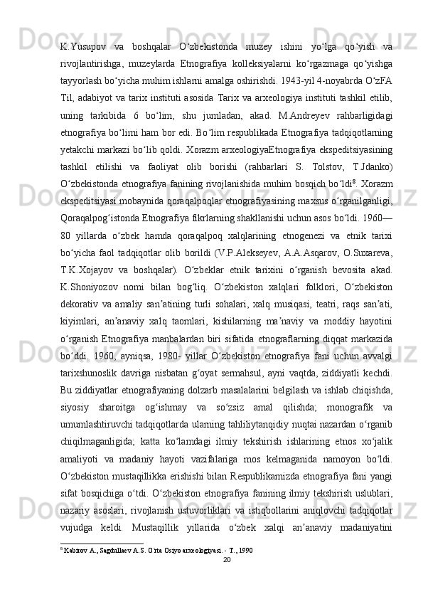 K.Yusupov   va   boshqalar   O zbekistonda   muzey   ishini   yo lga   qo yish   vaʻ ʻ ʻ
rivojlantirishga,   muzeylarda   Etnografiya   kolleksiyalarni   ko rgazmaga   qo yishga	
ʻ ʻ
tayyorlash bo yicha muhim ishlarni amalga oshirishdi. 1943-yil 4-noyabrda O zFA	
ʻ ʻ
Til,  adabiyot  va  tarix instituti   asosida  Tarix  va  arxeologiya  instituti   tashkil  etilib,
uning   tarkibida   6   bo lim,   shu   jumladan,   akad.   M.Andreyev   rahbarligidagi	
ʻ
etnografiya bo limi ham bor edi. Bo lim respublikada Etnografiya tadqiqotlarning	
ʻ ʻ
yetakchi  markazi  bo lib qoldi. Xorazm  arxeologiyaEtnografiya ekspeditsiyasining	
ʻ
tashkil   etilishi   va   faoliyat   olib   borishi   (rahbarlari   S.   Tolstov,   T.Jdanko)
O zbekistonda etnografiya fanining rivojlanishida muhim bosqich bo ldi	
ʻ ʻ 8
. Xorazm
ekspeditsiyasi mobaynida qoraqalpoqlar etnografiyasining maxsus o rganilganligi,	
ʻ
Qoraqalpog istonda Etnografiya fikrlarning shakllanishi uchun asos bo ldi. 1960—	
ʻ ʻ
80   yillarda   o zbek   hamda   qoraqalpoq   xalqlarining   etnogenezi   va   etnik   tarixi	
ʻ
bo yicha   faol   tadqiqotlar   olib   borildi   (V.P.Alekseyev,   A.A.Asqarov,   O.Suxareva,	
ʻ
T.K.Xojayov   va   boshqalar).   O zbeklar   etnik   tarixini   o rganish   bevosita   akad.	
ʻ ʻ
K.Shoniyozov   nomi   bilan   bog liq.   O zbekiston   xalqlari   folklori,   O zbekiston
ʻ ʻ ʻ
dekorativ   va   amaliy   san atining   turli   sohalari,   xalq   musiqasi,   teatri,   raqs   san ati,	
ʼ ʼ
kiyimlari,   an anaviy   xalq   taomlari,   kishilarning   ma naviy   va   moddiy   hayotini	
ʼ ʼ
o rganish   Etnografiya   manbalardan   biri   sifatida   etnograflarning   diqqat   markazida	
ʻ
bo ddi.   1960,   ayniqsa,   1980-   yillar   O zbekiston   etnografiya   fani   uchun   avvalgi
ʻ ʻ
tarixshunoslik   davriga   nisbatan   g oyat   sermahsul,   ayni   vaqtda,   ziddiyatli   kechdi.	
ʻ
Bu ziddiyatlar etnografiyaning dolzarb masalalarini  belgilash va ishlab chiqishda,
siyosiy   sharoitga   og ishmay   va   so zsiz   amal   qilishda;   monografik   va	
ʻ ʻ
umumlashtiruvchi tadqiqotlarda ularning tahliliytanqidiy nuqtai nazardan o rganib	
ʻ
chiqilmaganligida;   katta   ko lamdagi   ilmiy   tekshirish   ishlarining   etnos   xo jalik	
ʻ ʻ
amaliyoti   va   madaniy   hayoti   vazifalariga   mos   kelmaganida   namoyon   bo ldi.	
ʻ
O zbekiston  mustaqillikka erishishi  bilan Respublikamizda  etnografiya fani  yangi	
ʻ
sifat bosqichiga o tdi. O zbekiston etnografiya fanining ilmiy tekshirish uslublari,	
ʻ ʻ
nazariy   asoslari,   rivojlanish   ustuvorliklari   va   istiqbollarini   aniqlovchi   tadqiqotlar
vujudga   keldi.   Mustaqillik   yillarida   o zbek   xalqi   an anaviy   madaniyatini	
ʻ ʼ
8
  Kabirov A., Sagdullaev A.S. O`rta Osiyo arxeologiyasi. - T., 1990
20 