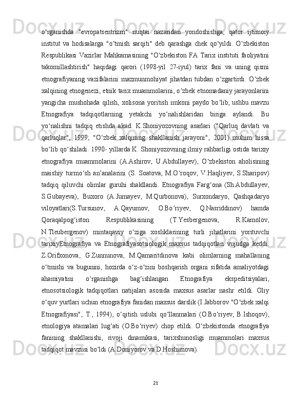 o rganishda   "evropatsentrizm"   nuqtai   nazaridan   yondoshishga,   qator   ijtimoiyʻ
institut   va   hodisalarga   "o tmish   sarqiti"   deb   qarashga   chek   qo yildi.   O zbekiston	
ʻ ʻ ʻ
Respublikasi   Vazirlar   Mahkamasining   "O zbekiston   FA   Tarix   instituti   faoliyatini	
ʻ
takomillashtirish"   haqidagi   qarori   (1998-yil   27-iyul)   tarix   fani   va   uning   qismi
etnografiyaning   vazifalarini   mazmunmohiyat   jihatdan   tubdan   o zgartirdi.   O zbek	
ʻ ʻ
xalqining etnogenezi, etnik tarix muammolarini, o zbek etnomadaniy jarayonlarini	
ʻ
yangicha   mushohada   qilish,   xolisona   yoritish   imkoni   paydo   bo lib,   ushbu   mavzu	
ʻ
Etnografiya   tadqiqotlarning   yetakchi   yo nalishlaridan   biriga   aylandi.   Bu	
ʻ
yo nalishni   tadqiq   etishda   akad.   K.Shoniyozovning   asarlari   ("Qarluq   davlati   va	
ʻ
qarluqlar",   1999;   "O zbek   xalqining   shakllanish   jarayoni",   2001)   muhim   hissa	
ʻ
bo lib qo shiladi. 1990- yillarda K. Shoniyozovning ilmiy rahbarligi ostida tarixiy	
ʻ ʻ
etnografiya   muammolarini   (A.Ashirov,   U.Abdullayev),   O zbekiston   aholisining	
ʻ
maishiy   turmo sh   an analarini   (S.   Soatova,   M.O roqov,   V.Haqliyev,   S.Sharipov)	
ʻ ʼ ʻ
tadqiq   qiluvchi   olimlar   guruhi   shakllandi.   Etnografiya   Farg ona   (Sh.Abdullayev,	
ʻ
S.Gubayeva),   Buxoro   (A.Jumayev,   M.Qurbonova),   Surxondaryo,   Qashqadaryo
viloyatlari(S.Tursunov,   A.Qayumov,   O.Bo riyev,   Q.Nasriddinov)   hamda	
ʻ
Qoraqalpog iston   Respublikasining   (T.Yesbergenova,   R.Kamolov,	
ʻ
N.Tleubergenov)   mintaqaviy   o ziga   xosliklarining   turli   jihatlarini   yorituvchi	
ʻ
tarixiyEtnografiya   va   Etnografiyasotsiologik   maxsus   tadqiqotlari   vujudga   keddi.
Z.Orifxonova,   G.Zunnunova,   M.Qamaritdinova   kabi   olimlarning   mahallaning
o tmishi   va   bugunini,   hozirda   o z-o zini   boshqarish   organi   sifatida   amaliyotdagi	
ʻ ʻ ʻ
ahamiyatini   o rganishga   bag ishlangan   Etnografiya   ekspeditsiyalari,	
ʻ ʻ
etnosotsiologik   tadqiqotlari   natijalari   asosida   maxsus   asarlar   nashr   etildi.   Oliy
o quv yurtlari uchun etnografiya fanidan maxsus darslik (I.Jabborov "O zbek xalqi	
ʻ ʻ
Etnografiyasi",   T.,   1994),   o qitish   uslubi   qo llanmalari   (O.Bo riyev,   B.Ishoqov),	
ʻ ʻ ʻ
etnologiya   atamalari   lug ati   (O.Bo riyev)   chop   etildi.   O zbekistonda   etnografiya	
ʻ ʻ ʻ
fanining   shakllanishi,   rivoji   dinamikasi,   tarixshunosligi   muammolari   maxsus
tadqiqot mavzusi bo ldi (A.Doniyorov va D.Hoshimova). 	
ʻ
21 