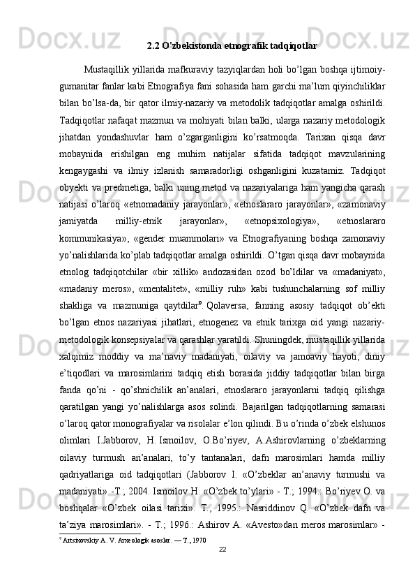 2.2  O'zbekistonda etnografik tadqiqotlar
Mustaqillik yillarida mafkuraviy tazyiqlardan holi  bo’lgan boshqa ijtimoiy-
gumanitar fanlar kabi Etnografiya fani sohasida ham garchi ma’lum qiyinchiliklar
bilan bo’lsa-da, bir  qator ilmiy-nazariy va metodolik tadqiqotlar amalga oshirildi.
Tadqiqotlar nafaqat mazmun va mohiyati  bilan balki, ularga nazariy metodologik
jihatdan   yondashuvlar   ham   o’zgarganligini   ko’rsatmoqda.   Tarixan   qisqa   davr
mobaynida   erishilgan   eng   muhim   natijalar   sifatida   tadqiqot   mavzularining
kengaygashi   va   ilmiy   izlanish   samaradorligi   oshganligini   kuzatamiz.   Tadqiqot
obyekti va predmetiga, balki uning metod va nazariyalariga ham yangicha qarash
natijasi   o’laroq   «etnomada niy   jarayonlar»,   «etnoslararo   jarayonlar»,   «zamonaviy
jamiyatda   milliy-etnik   jarayonlar»,   «etnopsixologiya»,   «etnoslararo
kommunikasiya»,   «gender   muammolari»   va   Etnografiyaning   boshqa   zamonaviy
yo’nalishlarida ko’plab tadqiqotlar amalga oshirildi. O’tgan qisqa davr mobaynida
etnolog   tadqiqotchilar   «bir   xillik»   andozasidan   ozod   bo’ldilar   va   «madaniyat»,
«madaniy   meros»,   «mentalitet»,   «milliy   ruh»   kabi   tushunchalarning   sof   milliy
shakliga   va   mazmuniga   qaytdilar 9
.   Qolaversa ,   fanning   asosiy   tadqiqot   ob’ekti
bo’lgan   etnos   nazariyasi   jihatlari,   etnogenez   va   etnik   tarixga   oid   yangi   nazariy-
metodologik konsepsiyalar va qarashlar yaratildi. Shuningdek, mustaqillik yillarida
xalqimiz   moddiy   va   ma’naviy   madaniyati,   oilaviy   va   jamoaviy   hayoti,   diniy
e’tiqodlari   va   marosimlarini   tadqiq   etish   borasida   jiddiy   tadqiqotlar   bilan   birga
fanda   qo’ni   -   qo’shnichilik   an’analari,   etnoslararo   jarayonlarni   tadqiq   qilishga
qaratilgan   yangi   yo’nalishlarga   asos   solindi.   Bajarilgan   tadqiqotlarning   samarasi
o’laroq qator monografiyalar va risolalar e’lon qilindi. Bu o’rinda o’zbek elshunos
olimlari   I.Jabborov,   H.   Ismoilov ,   O.Bo’riyev,   A.Ashirovlarning   o’zbeklarning
oilaviy   turmush   an’analari,   to’y   tantanalari,   dafn   marosimlari   hamda   milliy
qadriyatlariga   oid   tadqiqotlari   (Jabborov   I.   «O’zbeklar   an’anaviy   turmushi   va
madaniyati» -T.; 2004.   Ismoilov H. «O’zbek to’ylari» - T.; 1994.: Bo’riyev O. va
boshqalar   «O’zbek   oilasi   tarixi».   T.,   1995.:   Nasriddinov   Q.   «O’zbek   dafn   va
ta’ziya   marosimlari».   -   T.;   1996.:   Ashirov   A.   «Avesto»dan   meros   marosimlar»   -
9
  Artsixovskiy A. V. Arxeologik asoslar. — T., 1970
22 