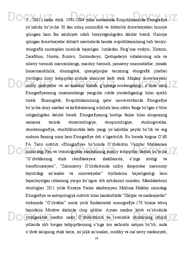 T.; 2001.) nashr etildi. 1991-2004 yillar mobaynida Respublikamizda Etnografiya
yo’nalishi   bo’yicha   30   dan   oshiq   nomzodlik   va   doktorlik   dissertasiyalari   himoya
qilingani   ham   fan   salohiyati   oshib   borayotganligidan   dalolat   beradi.   Himoya
qilingan dissertasiyalar dolzarb mavzularda hamda respublikamizning turli tarixiy-
etnografik   mintaqalari   misolida   bajarilgan.   Jumladan,   Farg’ona   vodiysi,   Xorazm,
Zarafshon,   Nurota,   Buxoro,   Surxondaryo,   Qashqadaryo   vohalarining   oila   va
oilaviy   turmush   marosimlariga,   maishiy   turmush,   jamoaviy   munosabatlar,   xonaki
hunarmandchilik,   shuningdek,   qoraqalpoqlar   tarixining   etnografik   jihatlari
yoritilgan   ilmiy   tadqiqotlar   alohida   ahamiyat   kasb   etadi.   Mazkur   dissertasiyalar
milliy   qadriyatlar   va   an’analarni   tiklash   g’oyasiga   asoslanganligi ,   o’zbek   xalqi
Etnografiyasining   muammolariga   yangicha   ruhda   yondashganligi   bilan   ajralib
turadi.   Shuningdek,   Respublikamizning   qator   universitetlarida   Etnografiya
bo’yicha ilmiy markaz va kafedralarning ochilishi ham ushbu fanga bo’lgan e’tibor
oshganligidan   dalolat   beradi.   Etnografiyaning   boshqa   fanlar   bilan   aloqasining
samarasi   tarzida   etnoarxeologiya,   etnopsixologiya,   etnolingvistika,
etnodemografiya,   etnofolkloristika   kabi   yangi   yo’nalishlar   paydo   bo’ldi   va   eng
muhimi fanning nomi ham  Etnografiya deb o’zgartirildi. Bu borada birgina O’zR
FA   Tarix   instituti   «Etnografiya»   bo’limida   O’zbekiston   Vazirlar   Mahkamasi
huzuridagi Fan va texnologiyalar markazining amaliy tadqiqotlar dasturi bo’yicha
“O’zbeklarning   etnik   idenfikasiyasi:   shakllanishi,   o’ziga   xosligi   va
transformasiyasi”,   “Zamonaviy   O’zbekistonda   milliy   diasporalar   marosimiy
hayotidagi   an’analar   va   innovasiyalar”   loyihalarini   bajarilganligi   ham
bajarilayotgan   ishlarning   yorqin   ko’zgusi   deb   aytishimiz   mumkin.   Mamlakatimiz
etnologlari   2011   yilda   Rossiya   Fanlar   akademiyasi   Mikluxa   Maklay   nomidagi
Etnografiya va antropologiya instituti bilan hamkorlikda “Xalqlar va madaniyatlar”
turkumida   “O’zbeklar”   nomli   yirik   fundamental   monografiya   (70   bosma   taboq
hajmda)ni   Moskva   shahrida   chop   qildilar.   Aynan   mazkur   kitob   so’zboshida
yozilganidek   mazkur   nashr   O’zbekistonlik   va   rossiyalik   olimlarning   istiqlol
yillarida   olib   borgan   tadqiqotlarining   o’ziga   xos   sarhisobi   natijasi   bo’lib,   unda
o’zbek xalqining etnik tarixi, xo’jalik an’analari, moddiy va ma’naviy madaniyati,
23 