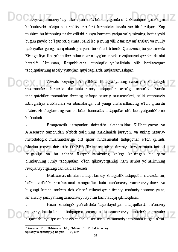 oilaviy va jamoaviy hayot tarzi, bir so’z bilan aytganda o’zbek xalqining o’zligini
ko’rsatuvchi   o’ziga   xos   milliy   qirralari   kompleks   tarzda   yoritib   berilgan.   Eng
muhimi bu kitobning nashr etilishi dunyo hamjamiyatiga xalqimizning kecha yoki
bugun paydo bo’lgan   xalq emas , balki ko’p ming yillik tarixiy an’analari va milliy
qadriyatlariga ega xalq ekanligini yana bir isbotlab berdi. Qolaversa, bu yurtimizda
Etnografiya fani jahon fani bilan o’zaro uyg’un tarzda rivojlanayotganidan dalolat
beradi 10
.   Umuman,   Respublikada   etnologik   yo’nalishda   olib   borilayotgan
tadqiqotlarning asosiy yutuqlari quyidagilarda mujassamlashgan:
o Avvalo   keyingi   o’n   yillikda   Etnografiyaning   nazariy   metodologik
muammolari   borasida   dastlabki   ilmiy   tadqiqotlar   amalga   oshirildi.   Bunda
tadqiqotchilar   tomonidan   fanning   nafaqat   nazariy   muammolari,   balki   zamonaviy
Etnografiya   maktablari   va   atamalariga   oid   yangi   materiallarning   e’lon   qilinishi
o’zbek   etnologlarining  zamon   bilan  hamnafas   tadqiqotlar   olib   borayotganliklarini
ko’rsatadi.
o Etnogenetik   jarayonlar   doirasida   akademiklar   K.Shoniyozov   va
A.Asqarov   tomonidan   o’zbek   xalqining   shakllanish   jarayoni   va   uning   nazariy-
metodologik   muammolariga   oid   qator   fundamental   tadqiqotlar   e’lon   qilindi.
Mazkur   mavzu   doirasida   O’zRFA   Tarix   institutida   doimiy   ilmiy   seminar   tashkil
etilganligi   va   bu   sohada   Respublikamizning   ko’zga   ko’ringan   bir   qator
olimlarining   ilmiy   tadqiqotlari   e’lon   qilinayotganligi   ham   ushbu   yo’nalishning
rivojlanayotganligidan dalolat beradi.
o Mutaxassis olimlar nafaqat tarixiy-etnografik tadqiqotlar mavzularini,
balki   dastlabki   professional   etnograflar   kabi   «an’anaviy   zamonaviylik»ni   va
bugungi   kunda   muhim   deb   e’tirof   etilayotgan   ijtimoiy   madaniy   innovasiyalar,
an’anaviy jamiyatning zamonaviy hayotini ham tadqiq qilmoqdalar.
o Hozir   etnologik   yo’nalishda   bajarilayotgan   tadqiqotlarda   an’anaviy
madaniyatni   tadqiq   qilishgagina   emas,   balki   zamonaviy   polietnik   jamiyatni
o’rganish, ayniqsa an’anaviy mahalla institutini zamonaviy jamiyatda tutgan o’rni,
10
  Asanova    G.,    Nabixanov    M.,    Safarov    I.    O`zbekistonning 
iqtisodiy va ijtimoiy jug`rofiyasi. — T., 1994
24 