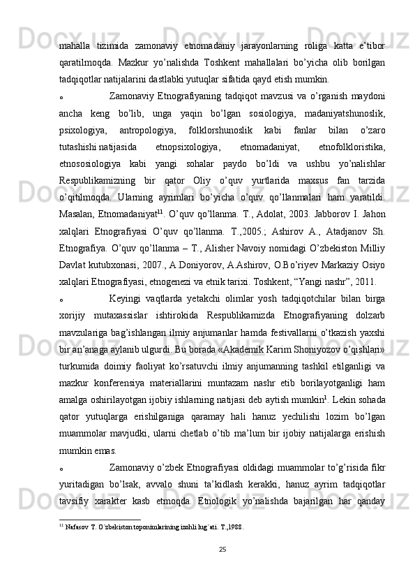 mahalla   tizimida   zamonaviy   etnomadaniy   jarayonlarning   roliga   katta   e’tibor
qaratilmoqda.   Mazkur   yo’nalishda   Toshkent   mahallalari   bo’yicha   olib   borilgan
tadqiqotlar natijalarini dastlabki yutuqlar sifatida qayd etish mumkin.
o Zamonaviy   Etnografiyaning   tadqiqot   mavzusi   va   o’rganish   maydoni
ancha   keng   bo’lib,   unga   yaqin   bo’lgan   sosiologiya,   madaniyatshunoslik,
psixologiya,   antropologiya,   folklorshunoslik   kabi   fanlar   bilan   o’zaro
tutashishi   natijasida   etnopsixologiya ,   etnomadaniyat,   etnofolkloristika,
etnososiologiya   kabi   yangi   sohalar   paydo   bo’ldi   va   ushbu   yo’nalishlar
Respublikamizning   bir   qator   Oliy   o’quv   yurtlarida   maxsus   fan   tarzida
o’qitilmoqda.   Ularning   ayrimlari   bo’yicha   o’quv   qo’llanmalari   ham   yaratildi.
Masalan,  Etnomadaniyat 11
. O’quv qo’llanma. T., Adolat, 2003. Jabborov I. Jahon
xalqlari   Etnografiyasi   O’quv   qo’llanma.   T.,2005.;   Ashirov   A.,   Atadjanov   Sh.
Etnografiya.  O’quv qo’llanma – T., Alisher  Navoiy nomidagi  O’zbekiston  Milliy
Davlat kutubxonasi, 2007., A.Doniyorov, A.Ashirov, O.Bo’riyev Markaziy Osiyo
xalqlari Etnografiyasi, etnogenezi va etnik tarixi. Toshkent, “Yangi nashr”, 2011.
o Keyingi   vaqtlarda   yetakchi   olimlar   yosh   tadqiqotchilar   bilan   birga
xorijiy   mutaxassislar   ishtirokida   Respublikamizda   Etnografiyaning   dolzarb
mavzulariga  bag’ishlangan   ilmiy  anjumanlar   hamda  festivallarni   o’tkazish   yaxshi
bir an’anaga aylanib ulgurdi. Bu borada «Akademik Karim Shoniyozov o’qishlari»
turkumida   doimiy   faoliyat   ko’rsatuvchi   ilmiy   anjumanning   tashkil   etilganligi   va
mazkur   konferensiya   materiallarini   muntazam   nashr   etib   borilayotganligi   ham
amalga oshirilayotgan ijobiy ishlarning natijasi deb aytish mumkin 1
. Lekin sohada
qator   yutuqlarga   erishilganiga   qaramay   hali   hanuz   yechilishi   lozim   bo’lgan
muammolar   mavjudki,   ularni   chetlab   o’tib   ma’lum   bir   ijobiy   natijalarga   erishish
mumkin emas.
o Zamonaviy o’zbek Etnografiyasi oldidagi muammolar to’g’risida fikr
yuritadigan   bo’lsak,   avvalo   shuni   ta’kidlash   kerakki,   hanuz   ayrim   tadqiqotlar
tavsifiy   xarakter   kasb   etmoqda.   Etnologik   yo’nalishda   bajarilgan   har   qanday
11
  Nafasov T. O`zbekiston toponimlarining izohli lug`ati. T.,1988.
25 