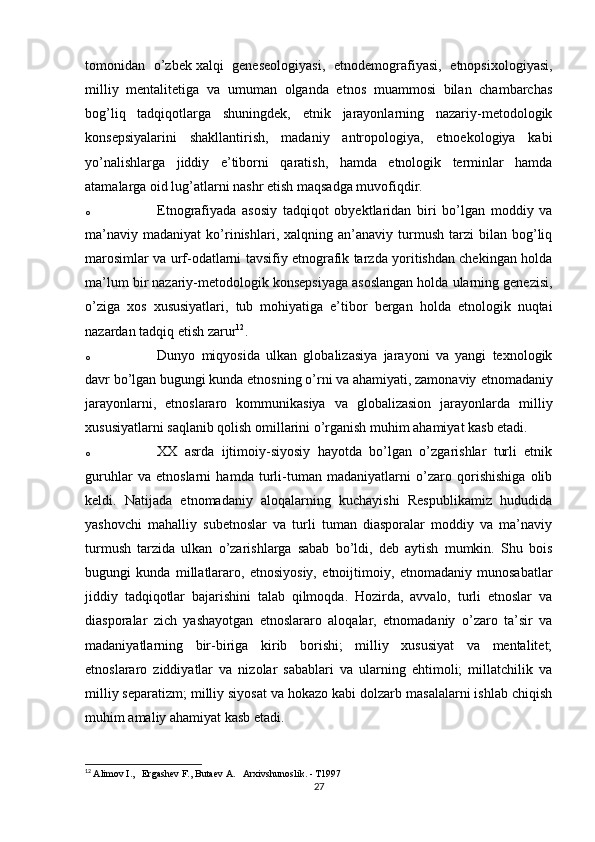 tomonidan   o’zbek   xalqi   geneseologiyasi ,   etnodemografiyasi,   etnopsixologiyasi,
milliy   mentalitetiga   va   umuman   olganda   etnos   muammosi   bilan   chambarchas
bog’liq   tadqiqotlarga   shuningdek,   etnik   jarayonlarning   nazariy-metodologik
konsepsiyalarini   shakllantirish,   madaniy   antropologiya,   etnoekologiya   kabi
yo’nalishlarga   jiddiy   e’tiborni   qaratish,   hamda   etnologik   terminlar   hamda
atamalarga oid lug’atlarni nashr etish maqsadga muvofiqdir.
o Etnografiyada   asosiy   tadqiqot   obyektlaridan   biri   bo’lgan   moddiy   va
ma’naviy   madaniyat   ko’rinishlari,  xalqning   an’anaviy  turmush   tarzi   bilan   bog’liq
marosimlar va urf-odatlarni tavsifiy etnografik tarzda yoritishdan chekingan holda
ma’lum bir nazariy-metodologik konsepsiyaga asoslangan holda ularning genezisi,
o’ziga   xos   xususiyatlari,   tub   mohiyatiga   e’tibor   bergan   holda   etnologik   nuqtai
nazardan tadqiq etish zarur 12
.
o Dunyo   miqyosida   ulkan   globalizasiya   jarayoni   va   yangi   texnologik
davr bo’lgan bugungi kunda etnosning o’rni va ahamiyati, zamonaviy   etnomadaniy
jarayonlarni ,   etnoslararo   kommunikasiya   va   globalizasion   jarayonlarda   milliy
xususiyatlarni saqlanib qolish omillarini o’rganish muhim ahamiyat kasb etadi.
o XX   asrda   ijtimoiy-siyosiy   hayotda   bo’lgan   o’zgarishlar   turli   etnik
guruhlar   va   etnoslarni   hamda   turli-tuman   madaniyatlarni   o’zaro   qorishishiga   olib
keldi.   Natijada   etnomadaniy   aloqalarning   kuchayishi   Respublikamiz   hududida
yashovchi   mahalliy   subetnoslar   va   turli   tuman   diasporalar   moddiy   va   ma’naviy
turmush   tarzida   ulkan   o’zarishlarga   sabab   bo’ldi,   deb   aytish   mumkin.   Shu   bois
bugungi   kunda   millatlararo,   etnosiyosiy,   etnoijtimoiy,   etnomadaniy   munosabatlar
jiddiy   tadqiqotlar   bajarishini   talab   qilmoqda.   Hozirda,   avvalo,   turli   etnoslar   va
diasporalar   zich   yashayotgan   etnoslararo   aloqalar,   etnomadaniy   o’zaro   ta’sir   va
madaniyatlarning   bir-biriga   kirib   borishi;   milliy   xususiyat   va   mentalitet;
etnoslararo   ziddiyatlar   va   nizolar   sabablari   va   ularning   ehtimoli;   millatchilik   va
milliy separatizm; milliy siyosat va hokazo kabi dolzarb masalalarni ishlab chiqish
muhim amaliy ahamiyat kasb etadi.
12
  Alimov I.,   Ergashev F., Butaev A.   Arxivshunoslik. - T1997
27 