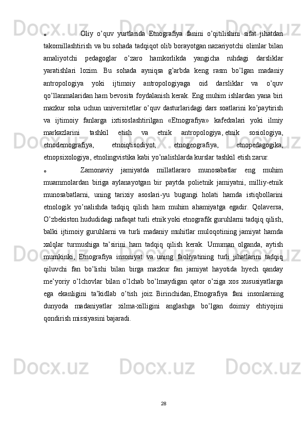 o Oliy   o’quv   yurtlarida   Etnografiya   fanini   o’qitilishini   sifat   jihatdan
takomillashtirish va bu sohada tadqiqot olib borayotgan nazariyotchi olimlar bilan
amaliyotchi   pedagoglar   o’zaro   hamkorlikda   yangicha   ruhdagi   darsliklar
yaratishlari   lozim.   Bu   sohada   ayniqsa   g’arbda   keng   rasm   bo’lgan   madaniy
antropologiya   yoki   ijtimoiy   antropologiyaga   oid   darsliklar   va   o’quv
qo’llanmalaridan ham bevosita foydalanish kerak. Eng muhim ishlardan yana biri
mazkur  soha uchun universitetlar  o’quv dasturlaridagi  dars  soatlarini  ko’paytirish
va   ijtimoiy   fanlarga   ixtisoslashtirilgan   «Etnografiya»   kafedralari   yoki   ilmiy
markazlarini   tashkil   etish   va   etnik   antropologiya,   etnik   sosiologiya ,
etnodemografiya,   etnoiqtisodiyot,   etnogeografiya,   etnopedagogika,
etnopsixologiya, etnolingvistika kabi yo’nalishlarda kurslar tashkil etish zarur.
o Zamonaviy   jamiyatda   millatlararo   munosabatlar   eng   muhim
muammolardan   biriga   aylanayotgan   bir   paytda   polietnik   jamiyatni,   milliy-etnik
munosabatlarni,   uning   tarixiy   asoslari-yu   bugungi   holati   hamda   istiqbollarini
etnologik   yo’nalishda   tadqiq   qilish   ham   muhim   ahamiyatga   egadir.   Qolaversa,
O’zbekiston hududidagi nafaqat turli etnik yoki etnografik guruhlarni tadqiq qilish,
balki   ijtimoiy   guruhlarni   va   turli   madaniy   muhitlar   muloqotining   jamiyat   hamda
xalqlar   turmushiga   ta’sirini   ham   tadqiq   qilish   kerak.   Umuman   olganda,   aytish
mumkinki,   Etnografiya   insoniyat   va   uning   faoliyatining   turli   jihatlarini   tadqiq
qiluvchi   fan   bo’lishi   bilan   birga   mazkur   fan   jamiyat   hayotida   hyech   qanday
me’yoriy   o’lchovlar   bilan   o’lchab   bo’lmaydigan   qator   o’ziga   xos   xususiyatlarga
ega   ekanligini   ta’kidlab   o’tish   joiz.   Birinchidan,   Etnografiya   fani   insonlarning
dunyoda   madaniyatlar   xilma-xilligini   anglashga   bo’lgan   doimiy   ehtiyojini
qondirish missiyasini bajaradi. 
28 