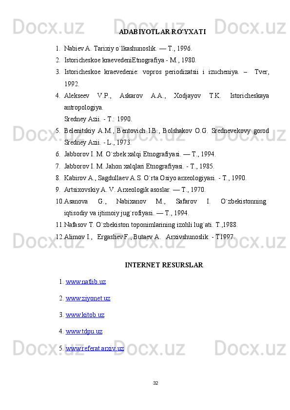 ADABIYOTLAR RO'YXATI
1. Nabiev A. Tarixiy o`lkashunoslik. — T., 1996.
2. Istoricheskoe kraevedeniEtnografiya - M., 1980.
3. Istoricheskoe   kraevedenie:   vopros   periodizatsii   i   izucheniya.   –     Tver,
1992. 
4. Alekseev   V.P.,   Askarov   A.A.,   Xodjayov   T.K.   Istoricheskaya
antropologiya.
Sredney Azii. - T.: 1990.
5. Belenitskiy   A.M.,   Bentovich   I.B.,   Bolshakov   O.G.   Srednevekovy   gorod
Sredney Azii. - L., 1973.
6. Jabborov I. M. O`zbek xalqi Etnografiyasi. — T., 1994.
7. Jabborov I. M. Jahon xalqlari Etnografiyasi. - T., 1985. 
8. Kabirov A., Sagdullaev A.S. O`rta Osiyo arxeologiyasi. - T., 1990.
9. Artsixovskiy A. V. Arxeologik asoslar. — T., 1970.
10. Asanova         G.,         Nabixanov         M.,         Safarov         I.         O`zbekistonning  
iqtisodiy va ijtimoiy jug`rofiyasi. — T., 1994.
11. Nafasov T. O`zbekiston toponimlarining izohli lug`ati. T.,1988.
12. Alimov I.,   Ergashev F., Butaev A.   Arxivshunoslik. - T1997.
INTERNET RESURSLAR
1.  www.natlib.uz  
2.  www.ziyonet.uz   
3.  www.kitob.uz
4.  www.tdpu.uz
5.  www.referat.arxiv.uz
32 