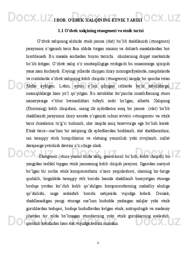 I BOB. O'ZBEK XALQINING ETNIK TARIXI
1.1 O'zbek xalqining etnogenezi va etnik tarixi
O’zbek   xalqining   alohida   etnik   jamoa   (elat)   bo’lib   shakllanish   (etnogenez)
jarayonini   o’rganish   tarix   fani   oldida   turgan   muxim   va   dolzarb   masalalardan   biri
hisoblanadi.   Bu   masala   anchadan   buyon   tarixchi     olimlarning   diqqat   markazida
bo’lib   kelgan.   O’zbek   xalqi   o’z   mustaqilligiga   erishgach   bu   muammoga   qiziqish
yana xam kuchaydi. Keyingi yillarda chiqqan ilmiy monografiyalarda, maqolalarda
va risolalarda o’zbek xalqining kelib chiqishi (etnogenezi) xaqida bir qancha teran
fikrlar   aytilgan.   Lekin,   ayrim   e’lon   qilingan   ishlarda   ba’zi   xatoliklarga,
noaniqliklarga   ham   yo’l   qo’yilgan.   Bu   xatoliklar   ko’pincha   mualliflarning   etnos
nazariyasiga   e’tibor   bermasliklari   tufayli   sodir   bo’lgan,   albatta.   Xalqning
(Etnosning)   kelib   chiqishini,   uning   ilk   ajdodlarini   aniq   bir   jamoa     (elat)   bo’lib
shakllanish  jarayonini   ilmiy  asosda   o’rganish  uchun avvalo  «etnogenez»  va  etnik
tarix   iboralarini   to’g’ri   tushunib,   ular   xaqida   aniq   tasavvurga   ega   bo’lish   kerak.
Etnik   tarix—ma’lum   bir   xalqning   ilk   ajdodlaridan   boshlanib,   elat   shakllanishini,
uni   taraqqiy   etish   bosqichlarini   va   elatning   yemirilish   yoki   rivojlanib,   millat
darajasiga yetishish davrini o’z ichiga oladi.
                Etnogenez   (etnos-yunon   tilida   xalq,   genez-hosil   bo’lish,   kelib   chiqish)   bu
yangidan tashkil  topgan etnik jamoaning kelib chiqish jarayoni. Ilgaridan mavjud
bo’lgan   bir   necha   etnik   komponentlarni   o’zaro   yaqinlashuvi,   ularning   bir-biriga
qushilib,   birgalikda   taraqqiy   etib   borishi   hamda   shakllanib   borayotgan   etnosga
boshqa   yerdan   ko’chib   kelib   qo’shilgan   komponentlarning   mahalliy   aholiga
qo’shilishi,   unga   aralashib   borishi   natijasida   vujudga   keladi.   Demak,
shakllanadigan   yangi   etnosga   ma’lum   hududda   yashagan   xalqlar   yoki   etnik
guruhlardan   tashqari,   boshqa   hududlardan   kelgan   etnik,   antropologik   va   madaniy
jihatdan   bir   xilda   bo’lmagan   etnoslarning   yoki   etnik   guruhlarning   aralashib,
qorishib ketishidan ham elat vujudga kelishi mumkin.
4 