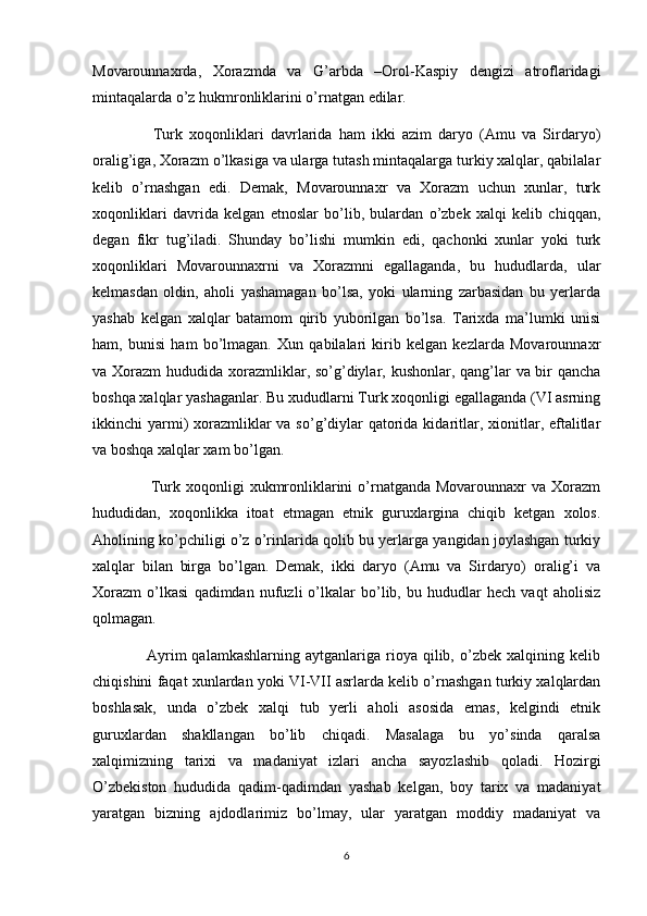 Movarounnaxrda,   Xorazmda   va   G’arbda   –Orol-Kaspiy   dengizi   atroflaridagi
mintaqalarda o’z hukmronliklarini o’rnatgan edilar.
                  Turk   xoqonliklari   davrlarida   ham   ikki   azim   daryo   (Amu   va   Sirdaryo)
oralig’iga, Xorazm o’lkasiga va ularga tutash mintaqalarga turkiy xalqlar, qabilalar
kelib   o’rnashgan   edi.   Demak,   Movarounnaxr   va   Xorazm   uchun   xunlar,   turk
xoqonliklari   davrida   kelgan   etnoslar   bo’lib,   bulardan   o’zbek   xalqi   kelib   chiqqan,
degan   fikr   tug’iladi.   Shunday   bo’lishi   mumkin   edi,   qachonki   xunlar   yoki   turk
xoqonliklari   Movarounnaxrni   va   Xorazmni   egallaganda,   bu   hududlarda,   ular
kelmasdan   oldin,   aholi   yashamagan   bo’lsa,   yoki   ularning   zarbasidan   bu   yerlarda
yashab   kelgan   xalqlar   batamom   qirib   yuborilgan   bo’lsa.   Tarixda   ma’lumki   unisi
ham,   bunisi   ham   bo’lmagan.   Xun   qabilalari   kirib   kelgan   kezlarda   Movarounnaxr
va Xorazm  hududida xorazmliklar, so’g’diylar, kushonlar, qang’lar  va bir qancha
boshqa xalqlar yashaganlar. Bu xududlarni Turk xoqonligi egallaganda (VI asrning
ikkinchi  yarmi)  xorazmliklar  va so’g’diylar  qatorida kidaritlar, xionitlar, eftalitlar
va boshqa xalqlar xam bo’lgan.
                     Turk xoqonligi  xukmronliklarini  o’rnatganda Movarounnaxr  va Xorazm
hududidan,   xoqonlikka   itoat   etmagan   etnik   guruxlargina   chiqib   ketgan   xolos.
Aholining ko’pchiligi o’z o’rinlarida qolib bu yerlarga yangidan joylashgan turkiy
xalqlar   bilan   birga   bo’lgan.   Demak,   ikki   daryo   (Amu   va   Sirdaryo)   oralig’i   va
Xorazm   o’lkasi   qadimdan   nufuzli   o’lkalar   bo’lib,   bu   hududlar   hech   vaqt   aholisiz
qolmagan.
                    Ayrim  qalamkashlarning   aytganlariga  rioya  qilib,  o’zbek  xalqining  kelib
chiqishini faqat xunlardan yoki VI-VII asrlarda kelib o’rnashgan turkiy xalqlardan
boshlasak,   unda   o’zbek   xalqi   tub   yerli   aholi   asosida   emas,   kelgindi   etnik
guruxlardan   shakllangan   bo’lib   chiqadi.   Masalaga   bu   yo’sinda   qaralsa
xalqimizning   tarixi   va   madaniyat   izlari   ancha   sayozlashib   qoladi.   Hozirgi
O’zbekiston   hududida   qadim-qadimdan   yashab   kelgan,   boy   tarix   va   madaniyat
yaratgan   bizning   ajdodlarimiz   bo’lmay,   ular   yaratgan   moddiy   madaniyat   va
6 