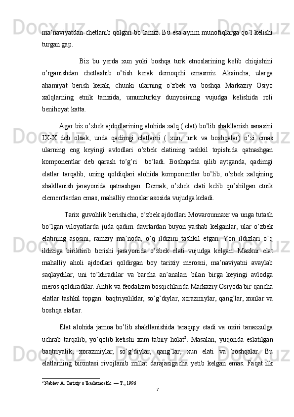 ma’naviyatdan chetlanib qolgan bo’lamiz. Bu esa ayrim munofiqlarga qo’l kelishi
turgan gap.
                      Biz   bu   yerda   xun   yoki   boshqa   turk   etnoslarining   kelib   chiqishini
o’rganishdan   chetlashib   o’tish   kerak   demoqchi   emasmiz.   Aksincha,   ularga
ahamiyat   berish   kerak,   chunki   ularning   o’zbek   va   boshqa   Markaziy   Osiyo
xalqlarning   etnik   tarixida,   umumturkiy   dunyosining   vujudga   kelishida   roli
benihoyat katta.
         Agar biz o’zbek ajdodlarining alohida xalq ( elat) bo’lib shakllanish sanasini
IX-X   deb   olsak,   unda   qadimgi   elatlarni   (   xun,   turk   va   boshqalar)   o’zi   emas
ularning   eng   keyingi   avlodlari   o’zbek   elatining   tashkil   topishida   qatnashgan
komponentlar   deb   qarash   to’g’ri     bo’ladi.   Boshqacha   qilib   aytganda,   qadimgi
elatlar   tarqalib,   uning   qoldiqlari   alohida   komponentlar   bo’lib,   o’zbek   xalqining
shakllanish   jarayonida   qatnashgan.   Demak,   o’zbek   elati   kelib   qo’shilgan   etnik
elementlardan emas, mahalliy etnoslar asosida vujudga keladi.
                   Tarix guvohlik berishicha, o’zbek ajdodlari Movarounnaxr va unga tutash
bo’lgan   viloyatlarda   juda   qadim   davrlardan   buyon   yashab   kelganlar,   ular   o’zbek
elatining   asosini,   ramziy   ma’noda,   o’q   ildizini   tashkil   etgan.   Yon   ildizlari   o’q
ildiziga   biriktirib   borishi   jarayonida   o’zbek   elati   vujudga   kelgan.   Mazkur   elat
mahalliy   aholi   ajdodlari   qoldirgan   boy   tarixiy   merosni,   ma’naviyatni   avaylab
saqlaydilar,   uni   to’ldiradilar   va   barcha   an’analari   bilan   birga   keyingi   avlodga
meros qoldiradilar. Antik va feodalizm bosqichlarida Markaziy Osiyoda bir qancha
elatlar  tashkil  topgan:  baqtriyaliklar, so’g’diylar, xorazmiylar, qang’lar, xunlar  va
boshqa elatlar.                  
Elat   alohida   jamoa   bo’lib   shakllanishida   taraqqiy   etadi   va   oxiri   tanazzulga
uchrab   tarqalib,   yo’qolib   ketishi   xam   tabiiy   holat 2
.   Masalan,   yuqorida   eslatilgan
baqtriyalik,   xorazmiylar,   so’g’diylar,   qang’lar,   xun   elati   va   boshqalar.   Bu
elatlarning   birontasi   rivojlanib   millat   darajasigacha   yetib   kelgan   emas.   Faqat   ilk
2
  Nabiev A. Tarixiy o`lkashunoslik. — T., 1996
7 