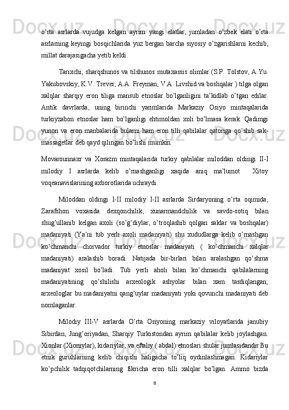 o’rta   asrlarda   vujudga   kelgan   ayrim   yangi   elatlar,   jumladan   o’zbek   elati   o’rta
asrlarning  keyingi   bosqichlarida  yuz   bergan   barcha   siyosiy   o’zgarishlarni   kechib,
millat darajasigacha yetib keldi.
         Tarixchi, sharqshunos va tilshunos mutaxassis  olimlar (S.P. Tolstov, A.Yu.
Yakubovskiy, K.V. Trever, A.A. Freyman, V.A. Livshid va boshqalar ) tilga olgan
xalqlar   sharqiy   eron   tiliga   mansub   etnoslar   bo’lganligini   ta’kidlab   o’tgan   edilar.
Antik   davrlarda,   uning   birinchi   yarimlarida   Markaziy   Osiyo   mintaqalarida
turkiyzabon   etnoslar   ham   bo’lganligi   ehtimoldan   xoli   bo’lmasa   kerak.   Qadimgi
yunon   va   eron   manbalarida   bularni   ham   eron   tilli   qabilalar   qatoriga   qo’shib   sak-
massagetlar deb qayd qilingan bo’lishi mumkin.                 
Movarounnaxr   va   Xorazm   mintaqalarida   turkiy   qabilalar   miloddan   oldingi   II-I
milodiy   I   asrlarda   kelib   o’rnashganligi   xaqida   aniq   ma’lumot     Xitoy
voqeanavislarining axborotlarida uchraydi.
         Miloddan   oldingi   I-II   milodiy   I-II   asrlarda   Sirdaryoning   o’rta   oqimida,
Zarafshon   voxasida   dexqonchilik,   xunarmandchilik   va   savdo-sotiq   bilan
shug’ullanib   kelgan   axoli   (so’g’diylar,   o’troqlashib   qolgan   saklar   va   boshqalar)
madaniyati   (Ya’ni   tub   yerli   axoli   madaniyati)   shu   xududlarga   kelib   o’rnashgan
ko’chmanchi   chorvador   turkiy   etnoslar   madaniyati   (   ko’chmanchi   xalqlar
madaniyati)   aralashib   boradi.   Natijada   bir-birlari   bilan   aralashgan   qo’shma
madaniyat   xosil   bo’ladi.   Tub   yerli   aholi   bilan   ko’chmanchi   qabilalarning
madaniyatining   qo’shilishi   arxeologik   ashyolar   bilan   xam   tasdiqlangan;
arxeologlar  bu madaniyatni  qang’uylar madaniyati  yoki qovunchi  madaniyati  deb
nomlaganlar.
         Milodiy   III-V   asrlarda   O’rta   Osiyoning   markaziy   viloyatlarida   janubiy
Sibirdan,   Jung’oriyadan,   Sharqiy   Turkistondan   ayrim   qabilalar   kelib   joylashgan.
Xionlar (Xioniylar), kidariylar, va eftaliy ( abdal) etnoslari shular jumlasidandir.Bu
etnik   guruhlarning   kelib   chiqishi   haligacha   to’liq   oydinlashmagan.   Kidariylar
ko’pchilik   tadqiqotchilarning   fikricha   eron   tilli   xalqlar   bo’lgan.   Ammo   bizda
8 