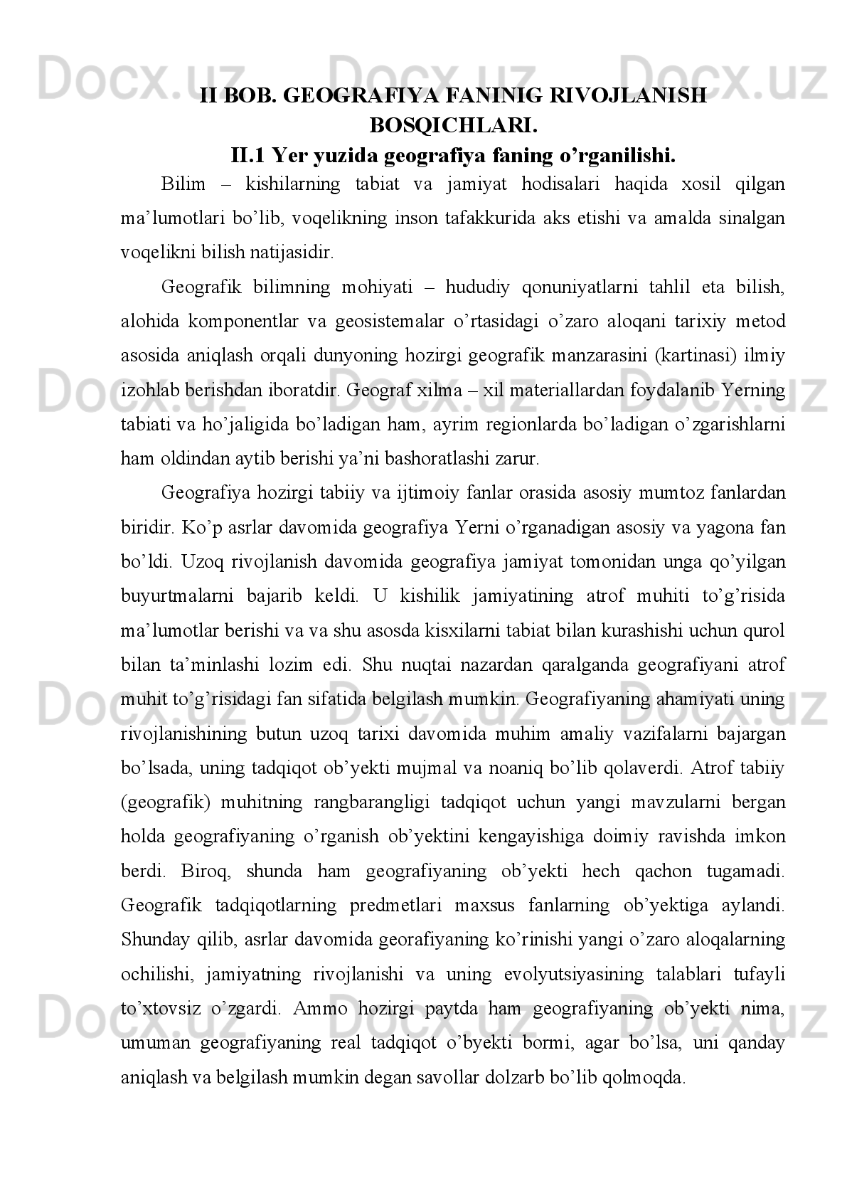 I BOB. GEOGRAFIYA FANINING RIVOJLANISH TARIXI.
I.1 O’rta asrlarda geografiya fanining rivoji.
O’rta   asrlarda   geografiya   fanining   rivoji   O’rta   asrlarda   yevropaliklarning
geografik   tasavvurlariga   eng   katta   ta’sir   etgan   voqea   —   Marko   Poloning   25   yil
davom   etgan   Xitoy   sayohati   (13-asr   Oxiri)   bo’ldi.   O’rta   asrlarda   Sharq
mamlakatlarida madaniyatning yuksalishi, bir qancha mustaqil davlatlarning barpo
etilishi,   savdo-sotiq   avj   olishi   natijasida   Turkiya,   Iroq,   Eron,   Hindiston   va
Movarounnahrda   geografiya   fani   ancha   rivoj   topdi.   Uning   eng   yirik
namoyandalaridan   biri   Muhammad   ibn   Muso   Xorazmiy   (8-asr   Oxiri   —   9-asr
O’rtalari)   geografiyaga   doyr   "Surat   ul-arz"   kitobini   yezdi.   Unda   dunyodagi   537
shaharning   koordinatalari   va   qisqacha   izohi   berilgan.   Yerning   geografik   qobig’i,
uning struktura va  dinamikasi,  alohida  komponentlarini   hududlar   bo’yicha  o’zaro
ta’siri va taqsimlanishini o’rganadigan fanlar majmui. Antik dunyo g’arb olimlari
Yer   yuzasining   manzarasini   geografiya   so’zi   bilan   ifodalaganlar.   Geografiya
terminini  dastlab Eratosfen (mil. Av. 276—194 yillarda yashagan)  kiritgan. O’rta
Osiyoda 9— 10-asrlar. Geografiya fanlari sistemasi 3 asosiy tarmoqqa bo’linadi: a)
tabiiy, ya’ni tabiiy geografik fanlar — ularga tabiiy geografiya (umumiy yer bilimi,
landshaftshunoslik   va   paleogeografiyani   o’z   ichiga   oladi),   geomorfologiya,
iqlimshunoslik,   quruqlik   gidrologiyasi,   okeanologiya,   glyatsiologiya,
geokriologiya,   tuproklar   geografiyasi   va   biogeografiya   kiradi;   b)   ijtimoiy   va
iqtisodiy   geografik   fanlar   —   umumiy   va   regional   iqtisodiy   geografiya,   xo’jalik
tarmoqlari   geografiyasi   (sanoat   geografiyasi,   q.   X.   Geografiyasi,   transport
geografiyasi   va   b.),   aholi   geografiyasi,   siyosiy   geografiya;   v)   haritagrafiyasr  
Har   qanday   ilm   sohasi   mustaqil   fan   rivojlanishi   uchun   to’tta   asosiy   shartni
bajarishi   lozim.   Chunki   tabiat,   jamiat   va   taffakkur   yangidan   yangi   bilimlarni
bilishga   va   olishga   qaratilgan   insonning   ijodiy   tatqiqot   faoliyati   bo’lgan   fan   shu
vaqtga qadar egallanmagan qonunlar haqida ma’lumot beradi. Tatqiqotchi tabiat va
jamiyatning   hali   ro’yobga   chiqarilmagan   hodisa   va   jarayonlarni   nazariya   va
metodlar yordamida o’rganadi.