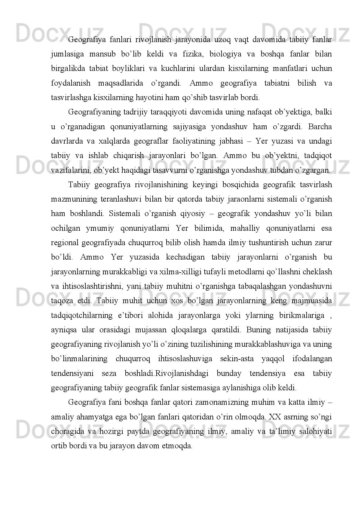 Shunday   ekan   o’rganilayotgan,   tadqiq   etilayotgan   predmet,   material   tizim,
narsa   jarayon   va   hodisa   muayyan   ilm   sohasining   predmeti   hisoblanadi.
O’rganilayotgan   pretmet   o’ziga   xos   usullar   -   metotlar   yordamida   tekshiriladi,
tatqiq   etiladi.   Predmetning   kashf   etilmagan   xususiyatlari-qirralari   haqida
nazariyalar, farazlar bo’lishi lozim.
Nazariyalar   orqali   isbotlanayotgan   soha   ma’lum   bir   vazifani   –   aniq   bir
maqsadga   qaratilgan   bo’lishi   darkor.   Bu   to’rt   tabiiy   geografiya   sohasiga   tatbiq
etilsa   turli   darajadagi   xilma-xil   geosistemalardan   tashkil   topgan   yer   usti
strukturasini-geografik   qobiqni   o’rganish   tabiiy   geografiyaning   predmeti.  
Geografik   qobiqning   turli   katta   kichiklikdagi   sistemalarga   bo’lib,   tahlil   etish   -
tasvirlash   bu   fan   metodi.   Geosistemalar   haqidagi   nazariyalar   asosida   ularning
xususiyatlarini namoyon etish geografik bilimlarning o’ziga xosligini tashkil etadi.  
Geografik   qobiqda   strukturaviy   tuzulishdan   kelib   chiqadigan   tabiiy   hududiy
komplekslar   va   hududiy   ishlab   chiqarish.   Komplekslarning   shakllanishi   va
joylaninish   qonuniyatlarini   o’rganadi.   Ammo   geografiya   yer   yuzasidagi   narsa
hodisalarni o’rganadigan fan sifatida bundan ikkiming yuz yillar paydo bo’lishiga
qaramay   mazkur   fanning   organish   pretmeti   o’zgarib   turgan.  
Ayniqsa   buyuk   geografik   kashfiyotlardan   so’ng   fanning   o’rganish   pretmetiga
qarashlar   o’zgarishga   uchradi.   Chunki   yerdagi   geografik   obektlarni   tasvirlash
mazmuniga   ega   geografiya   atamasi   mohiyatan   o’z   vazifasini   o’tab   bo’lgan   edi.  
Materiklar,   orollar,   okeanlar,   dengizlar,   tekisliklar   tog’lar   kashf   etilib   ularning
geografik   ta’riflash   vazifasi   yuklatilganligi   ma’lum   edi.   Davrlar   o’tishi   bilan
fanlarning   defferentsiyalashuvi   yani   tarmoqlarga   bo’linib   ketish   natijasida
geografiya   fanidan   ko’pgina   tarmoq   fanlar   ajrala   boshladi.   Shunda   tabiatshunos
olimlarning   uzoqni   ko’zlab   fikrlaydigan   vakilari   geografiya   faning   tabiatni   bir
butun   tarzda   talqin   etish   bilan   muamolari   bo’lishi   lozimligi   uqtirdilar.  
Shulardan biri bor yo’g’i 28 yil umr ko’rgan Niderlandiya olimi Brenxard Varenius
o’zining “Umumiy geografiya” kitobini yozib 1650 yildayaq “Geografiya yer suv
jarini   bir   butun, o’zaro bog’liq holda  o’rganishi   lozim” deb  yozgan  edi.  Shundan
keyingi   davrlarda   nems   olimlari   K.Pittir   “Geografiya   butun   yer   shari   “   ni   A. 