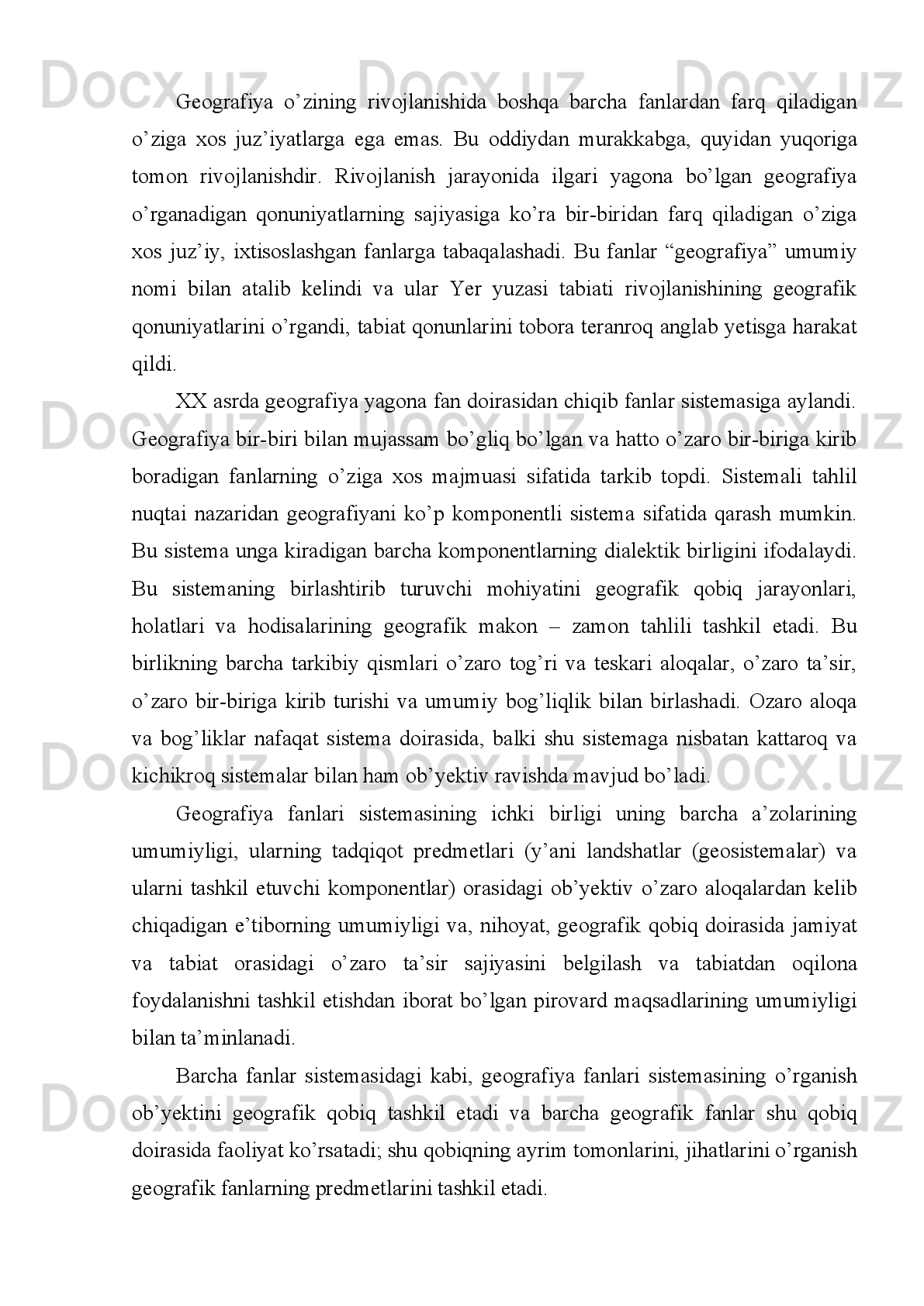 Tattner   “O’lkalarni   ulardagi   pretmet   va   hodisalarning   hududiy   joylanishi   nuqtai
nazardan   o’rganishi   “   ni   F.Retgofen   “Yer   planeta   yuzasini”   Fransus   olimi   E.
Mortonk   “Yer   yuzasidagi   inson   faoliyati   bilan   tabiiy,   bialogik   hodisalar   hamda
ularning joylanish sabablarini” o’rganadi deb ko’rsatgan edilar.  
Petrburg unversitetining kafedra mudiri  P. I. Brounov 1910 yilda geografiya
faning obekti sifatida “Yerning tashqi qobig’i tabiiy tarqalishining hozirgi holatini”
o’rganadi   deb   yozgan   edi   Hozirgi   zamon   geogriflarining   aksariyati   P.I
Brounovning   bu   fikriga   qo’shiladilar,   ammo   “Tashqi   qobiq”   tushunchasining
mazmunini   bir   xil   tadqiq   etmasdan,   uni   “Geografik   qobiq,”   “Landshaft   qobig’i”
“Geosfera” beoganosfera“, “Epigeosfera” va boshqa terminlar mazmuniga o’girib
tushuntiradilar.
Geografiyning   ribojlanishiga   juda   katta   hissa   qo’shgan   allomalardan   biri   –
sayyoh,   geografik   tadqiqotlar   tashkilotchisi,   buyk   rus   olimi   Petr   Petrovich
Semyonov   –   Tyanshanskiydir   (1827   –   1914).   U   geografiyaning   predmeti   va
vazifalari masalalri bilan ham bevosita shug’ullangan. U K.Ritterning “Osiyo Yer
bilimi”  asarining rus  tilidagi  nashriga yozgan so’zboshida  keng va tor  ma’nodagi
geografiyani   farqlaydi.   Keng   ma’nodagi   geografiya   Yer   sharini   qattiq,   suyuq   va
gaz   qobiqlari   bilan   birgaliqda,   uning   boshqa   sayyoralarga   va   unda   yashaydigan
organizmlarga   munosabati   qonunlarini   to’liq   tadqiq   qiladi.Uning   firicha   keng
ma’nodagi   geografiya   tadqiqot   predmetining   o’zshashligi   bilan   o’zaro   bog’liq
bo’lgan   fanlarning   butun   tabiiy   guruhidir.   Fanlarning   bu   guruhiga   matematik
geografiyani, Yerni vauning tuzilishi qonunlarini o’rganadigan tabiiy geografiyani,
etnografiyani va statistikani kiritadi.
Tor ma’nodagi geografiya Yer yuzasining fiziografiyasi, ya’ni uning doimiy,
asrlar   davomida   tabiatning   o’zi   tomonidan   belgilangan   o’chmaydigan
tuzulishiniham,   inson   qo’li   bilan   yaratilgan   o’zgaruvchan,   o’chadigan   tuzilishini
ham   tasvirlashdir.   L.S.   Berg   P.P.Semyonov   –   Tyanshanskiyning   tor   ma’nodagi
geografiyasini  mamlakatshunoslik deb hisoblagan edi. A.G. Isachenko esa (1971)
yadrosini tabiiy geografiya tashkil etadigan tabiiy fan deb hisoblaydi.