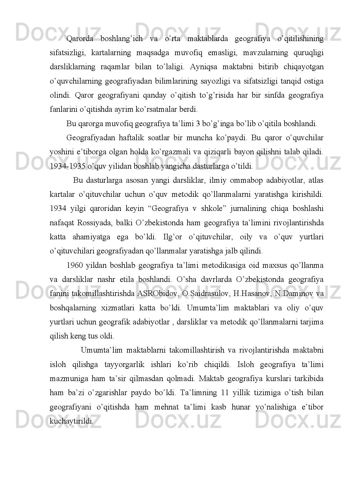 1992-yilda   ilk   bor   O’zbekiston   Respublikasining   “Ta’lim   to’g’risida”gi   yangi
qonuni   qabul   qilindi.   Uning   3-moddasida   “Ta’lim   dasturlari”ni   tanlashda   yagona
va   tabaqalashtirilgan   yondashuv   zarurligi   ta’kidlangan.Bu   qonunga   asosan
mamlakatimizda   geografiya   ta’limida   ham   tub   o’zgarishlar   sodir   bo’ldi.   Yangi
mazmundagi   o’quv   dasturlari   va   rejalari   ishlab   chiqildi.   Dasturlar   asosida
darsliklar,   o’quv   qo’llanmalari,   metodik   adabiyotlari   yaratishga   kiritildi   .SSSR
tabiiy va iqtisodiy geografiyani mukammal o’rganish o’rniga o’z respublikalarini,
shu   sohadagi   geografiyalarini   atroflicha   o’rganishga   e’tibor   qaratildi.   Ta’lim
muassasalarini   ilmiy   maktab   uchun   zarur   bo’lgan   didaktik   vositalar   bilan
ta’minlashga,   o’quv   muassasalarini   attestatsiya   va   akreditatsiya   o’tkazish   tizimi
kiritildi   va   amalgam   oshirldi.   Asta-sekin   milliy   ta’lim   tizimi   shakllana   boshladi.
Metodik   olim   P.   Musayev   rahbarligida   geografiya   o’qitishga   oid   milliy   ta’lim
konsepsiyasi  ishlab   chiqildi.Milliy  maktablarda  geografiya   o’qitish  mazmunan   va
deyarli o’zgardi.Xorijiy mamlakatlar bilan ta’lim sohasi bo’yicha hamkorlik yo’lga
qo’yildi.   Ulardan   ilg’or   pedagogik   texnologiya   tanqidiy   nuqtai   nazarda   ko’rib
chiqildi.   G eografiya hodisalarining turg‘unlikda emas, asl mavjud narsadek emas,
balki   doimo   o‘zgarib   turadigan   jarayonlar   deb   qarash   kerak.   O‘qituvchilar   hozir
yer yuzida mavjud narsalarning hammasi doimo hozirgidek turmaganligi va doimo
shu   xilda   qolmasligini   tushunib   olishlari   kerak.   Geografiya   predmeti   tarixidan
materiallarining   o‘qitilishiga   ancha   katta   yordam   beradi.   Ma’lumki,   maktabda
geografiya   predmetining   o‘qitilishi   o‘quvchilarni   xaritani   tushunishga   va   bilishga
o‘rgatadi.   Busiz   tarixiy   bilimlarni   puxta   egallash   mumkin   emas.   Bundan   tashqari
geografiya   tarixni   hozirgi   hayot   bilan   bog‘laydi.   Hozirgi   zamon   uchun   tarixning
muhimligini   aniq   misollarda   ko‘rsatib   beradi.Bu   haqda   ko‘p   yerlarni   sayohat
qilgan fransuz geografi Elize Rek (1830-1905) shunday degan edi: “Geografiya –
bugungi kunning tarixidir, tarix esa o‘tgan kunning geografiyasidir”. Shunga ko‘ra
geografiya   va   tarix   o‘qituvchilari   hamkorlikda   ishlashlari   maqsadga   muvofiqdir.
Mamlakatimizda  tashkil  qilingan “Ustoz”   jamg’armasi  orqali  ko’pgina  geograflar
xorijiy   mamlakatlarda   bo’lib   ularning   tajribalarini   o’rganib   qaytdilar   va   hokazo.
Amalga   oshirilgan   tadbirlar   tufayli   mamlakatimizning   o’ziga   xos   milliy   ta’lim 