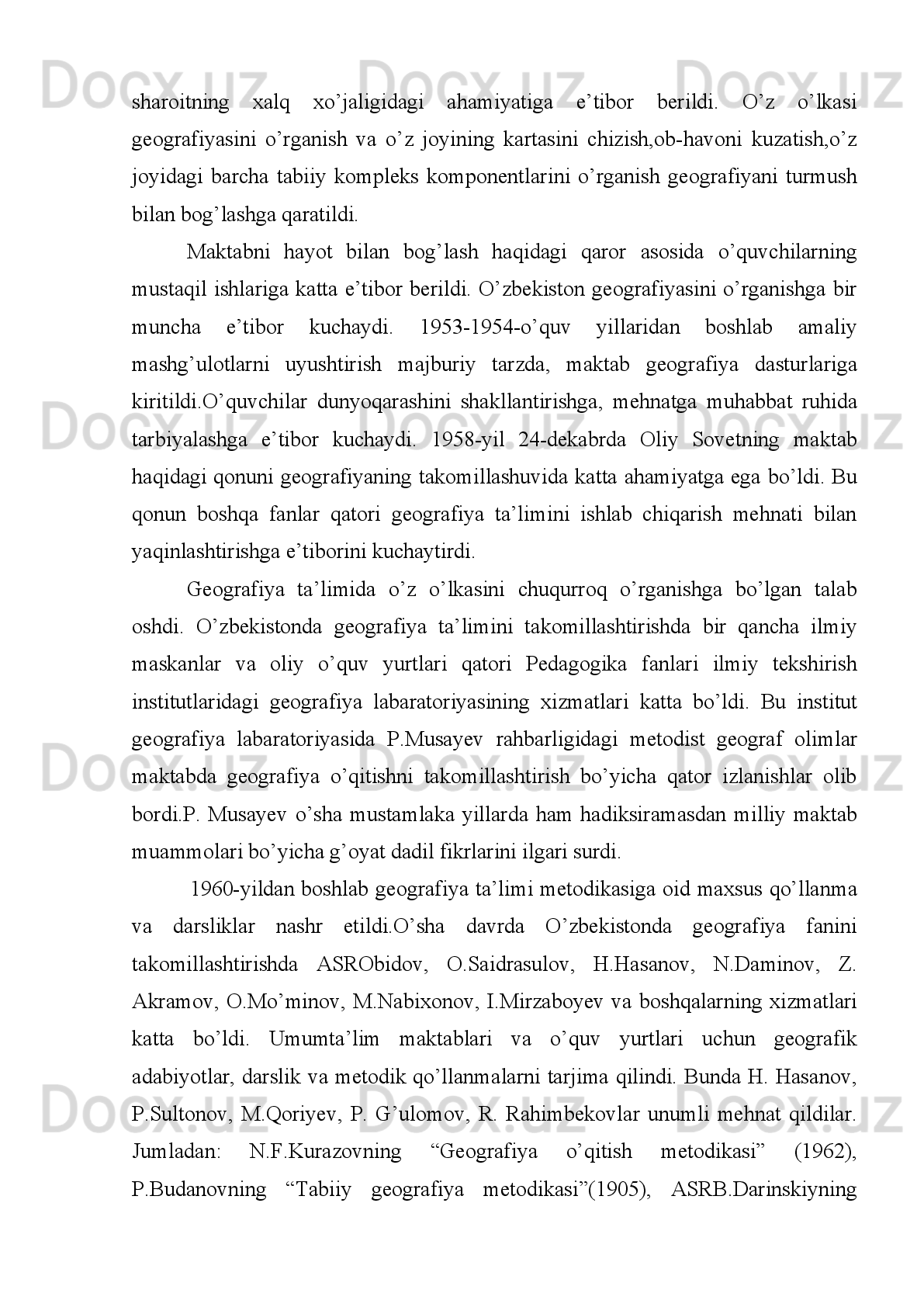 II BOB. GEOGRAFIYA FANINIG RIVOJLANISH
BOSQICHLARI.
II.1 Yer yuzida geografiya faning o’rganilishi.
Bilim   –   kishilarning   tabiat   va   jamiyat   hodisalari   haqida   xosil   qilgan
ma’lumotlari   bo’lib,   voqelikning   inson   tafakkurida   aks   etishi   va   amalda   sinalgan
voqelikni bilish natijasidir.
Geografik   bilimning   mohiyati   –   hududiy   qonuniyatlarni   tahlil   eta   bilish,
alohida   komponentlar   va   geosistemalar   o’rtasidagi   o’zaro   aloqani   tarixiy   metod
asosida  aniqlash  orqali  dunyoning hozirgi  geografik manzarasini  (kartinasi)  ilmiy
izohlab berishdan iboratdir. Geograf xilma – xil materiallardan foydalanib Yerning
tabiati va ho’jaligida bo’ladigan ham, ayrim regionlarda bo’ladigan o’zgarishlarni
ham oldindan aytib berishi ya’ni bashoratlashi zarur.
Geografiya hozirgi tabiiy va ijtimoiy fanlar orasida asosiy mumtoz fanlardan
biridir. Ko’p asrlar davomida geografiya Yerni o’rganadigan asosiy va yagona fan
bo’ldi.   Uzoq   rivojlanish   davomida   geografiya   jamiyat   tomonidan   unga   qo’yilgan
buyurtmalarni   bajarib   keldi.   U   kishilik   jamiyatining   atrof   muhiti   to’g’risida
ma’lumotlar berishi va va shu asosda kisxilarni tabiat bilan kurashishi uchun qurol
bilan   ta’minlashi   lozim   edi.   Shu   nuqtai   nazardan   qaralganda   geografiyani   atrof
muhit to’g’risidagi fan sifatida belgilash mumkin. Geografiyaning ahamiyati uning
rivojlanishining   butun   uzoq   tarixi   davomida   muhim   amaliy   vazifalarni   bajargan
bo’lsada, uning tadqiqot ob’yekti mujmal va noaniq bo’lib qolaverdi. Atrof tabiiy
(geografik)   muhitning   rangbarangligi   tadqiqot   uchun   yangi   mavzularni   bergan
holda   geografiyaning   o’rganish   ob’yektini   kengayishiga   doimiy   ravishda   imkon
berdi.   Biroq,   shunda   ham   geografiyaning   ob’yekti   hech   qachon   tugamadi.
Geografik   tadqiqotlarning   predmetlari   maxsus   fanlarning   ob’yektiga   aylandi.
Shunday qilib, asrlar davomida georafiyaning ko’rinishi yangi o’zaro aloqalarning
ochilishi,   jamiyatning   rivojlanishi   va   uning   evolyutsiyasining   talablari   tufayli
to’xtovsiz   o’zgardi.   Ammo   hozirgi   paytda   ham   geografiyaning   ob’yekti   nima,
umuman   geografiyaning   real   tadqiqot   o’byekti   bormi,   agar   bo’lsa,   uni   qanday
aniqlash va belgilash mumkin degan savollar dolzarb bo’lib qolmoqda. 