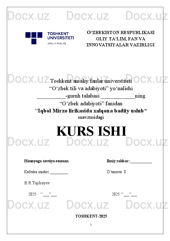 O‘ ZBEKISTON RESPUBLIKASI
OLIY TA’LIM, FAN VA
INNOVATSIYALAR VAZIRLIGI
Toshkent  a maliy fanlar universtiteti
“O‘zbek tili va adabiyoti” yo‘nalishi
__________-guruh talabasi ____________ning
“O‘zbek adabiyoti” fanidan
“ Iqbol Mirzo lirikasida xalqona badiiy uslub ”
mavzusidagi
KURS ISHI
Himoyaga tavsiya etaman                                      Ilmiy rahbar:___________
Kafedra mudiri:_________                                         O‘tanova. S
B.R.Tojiboyev
2025     ___”___                                                       2025  ___”___ʻʻ ʻʻ
                                               TOSHKENT-2025
1 