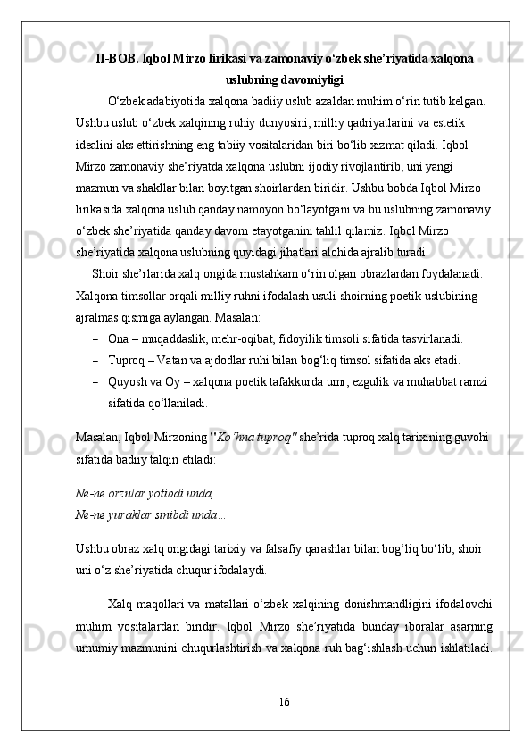 II-BOB. Iqbol Mirzo lirikasi va zamonaviy o‘zbek she’riyatida xalqona
uslubning davomiyligi
O‘zbek adabiyotida xalqona badiiy uslub azaldan muhim o‘rin tutib kelgan. 
Ushbu uslub o‘zbek xalqining ruhiy dunyosini, milliy qadriyatlarini va estetik 
idealini aks ettirishning eng tabiiy vositalaridan biri bo‘lib xizmat qiladi. Iqbol 
Mirzo zamonaviy she’riyatda xalqona uslubni ijodiy rivojlantirib, uni yangi 
mazmun va shakllar bilan boyitgan shoirlardan biridir. Ushbu bobda Iqbol Mirzo 
lirikasida xalqona uslub qanday namoyon bo‘layotgani va bu uslubning zamonaviy
o‘zbek she’riyatida qanday davom etayotganini tahlil qilamiz.   Iqbol Mirzo 
she’riyatida xalqona uslubning quyidagi jihatlari alohida ajralib turadi:
Shoir she’rlarida xalq ongida mustahkam o‘rin olgan obrazlardan foydalanadi. 
Xalqona timsollar orqali milliy ruhni ifodalash usuli shoirning poetik uslubining 
ajralmas qismiga aylangan. Masalan:
 Ona  – muqaddaslik, mehr-oqibat, fidoyilik timsoli sifatida tasvirlanadi.
 Tuproq  – Vatan va ajdodlar ruhi bilan bog‘liq timsol sifatida aks etadi.
 Quyosh va Oy  – xalqona poetik tafakkurda umr, ezgulik va muhabbat ramzi 
sifatida qo‘llaniladi.
Masalan, Iqbol Mirzoning  " Ko‘hna tuproq"  she’rida tuproq xalq tarixining guvohi 
sifatida badiiy talqin etiladi:
Ne-ne orzular yotibdi unda,
Ne-ne yuraklar sinibdi unda…
Ushbu obraz xalq ongidagi tarixiy va falsafiy qarashlar bilan bog‘liq bo‘lib, shoir 
uni o‘z she’riyatida chuqur ifodalaydi.
Xalq   maqollari   va   matallari   o‘zbek   xalqining   donishmandligini   ifodalovchi
muhim   vositalardan   biridir.   Iqbol   Mirzo   she’riyatida   bunday   iboralar   asarning
umumiy mazmunini chuqurlashtirish va xalqona ruh bag‘ishlash uchun ishlatiladi.
16 