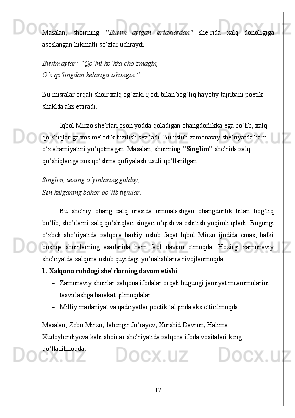 Masalan,   shoirning   " Buvim   aytgan   ertaklardan"   she’rida   xalq   donoligiga
asoslangan hikmatli so‘zlar uchraydi:
Buvim aytar: “Qo‘lni ko‘kka cho‘zmagin,
O‘z qo‘lingdan kelariga ishongin.”
Bu misralar orqali shoir xalq og‘zaki ijodi bilan bog‘liq hayotiy tajribani poetik 
shaklda aks ettiradi.
Iqbol Mirzo she’rlari oson yodda qoladigan ohangdorlikka ega bo‘lib, xalq 
qo‘shiqlariga xos melodik tuzilish seziladi. Bu uslub zamonaviy she’riyatda ham 
o‘z ahamiyatini yo‘qotmagan.   Masalan, shoirning  "Singlim"  she’rida xalq 
qo‘shiqlariga xos qo‘shma qofiyalash usuli qo‘llanilgan:
Singlim, sening o‘yinlaring gulday,
Sen kulganing bahor bo‘lib tuyular.
Bu   she’riy   ohang   xalq   orasida   ommalashgan   ohangdorlik   bilan   bog‘liq
bo‘lib, she’rlarni xalq qo‘shiqlari singari o‘qish va eshitish yoqimli qiladi.   Bugungi
o‘zbek   she’riyatida   xalqona   badiiy   uslub   faqat   Iqbol   Mirzo   ijodida   emas,   balki
boshqa   shoirlarning   asarlarida   ham   faol   davom   etmoqda.   Hozirgi   zamonaviy
she’riyatda xalqona uslub quyidagi yo‘nalishlarda rivojlanmoqda:
1. Xalqona ruhdagi she’rlarning davom etishi
 Zamonaviy shoirlar xalqona ifodalar orqali bugungi jamiyat muammolarini 
tasvirlashga harakat qilmoqdalar.
 Milliy madaniyat va qadriyatlar poetik talqinda aks ettirilmoqda.
Masalan,  Zebo Mirzo ,  Jahongir Jo‘rayev ,  Xurshid Davron ,  Halima 
Xudoyberdiyeva  kabi shoirlar she’riyatida xalqona ifoda vositalari keng 
qo‘llanilmoqda.
17 