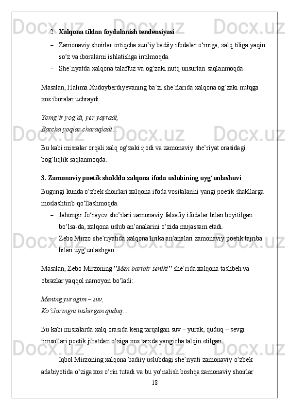 2. Xalqona tildan foydalanish tendensiyasi
 Zamonaviy shoirlar ortiqcha sun’iy badiiy ifodalar o‘rniga, xalq tiliga yaqin 
so‘z va iboralarni ishlatishga intilmoqda.
 She’riyatda xalqona talaffuz va og‘zaki nutq unsurlari saqlanmoqda.
Masalan, Halima Xudoyberdiyevaning ba’zi she’rlarida xalqona og‘zaki nutqga 
xos iboralar uchraydi:
Yomg‘ir yog‘di, yer yayradi,
Barcha yoqlar charaqladi…
Bu kabi misralar orqali xalq og‘zaki ijodi va zamonaviy she’riyat orasidagi 
bog‘liqlik saqlanmoqda.
3. Zamonaviy poetik shaklda xalqona ifoda uslubining uyg‘unlashuvi
Bugungi kunda o‘zbek shoirlari xalqona ifoda vositalarini yangi poetik shakllarga 
moslashtirib qo‘llashmoqda.
 Jahongir Jo‘rayev  she’rlari zamonaviy falsafiy ifodalar bilan boyitilgan 
bo‘lsa-da, xalqona uslub an’analarini o‘zida mujassam etadi.
 Zebo Mirzo  she’riyatida xalqona lirika an’analari zamonaviy poetik tajriba 
bilan uyg‘unlashgan.
Masalan, Zebo Mirzoning  " Men baribir seniki "  she’rida xalqona tashbeh va 
obrazlar yaqqol namoyon bo‘ladi:
Mening yuragim – suv,
Ko‘zlaringni tushirgan quduq…
Bu kabi misralarda xalq orasida keng tarqalgan  suv – yurak, quduq – sevgi  
timsollari poetik jihatdan o‘ziga xos tarzda yangicha talqin etilgan.
Iqbol Mirzoning xalqona badiiy uslubdagi she’riyati zamonaviy o‘zbek 
adabiyotida o‘ziga xos o‘rin tutadi va bu yo‘nalish boshqa zamonaviy shoirlar 
18 