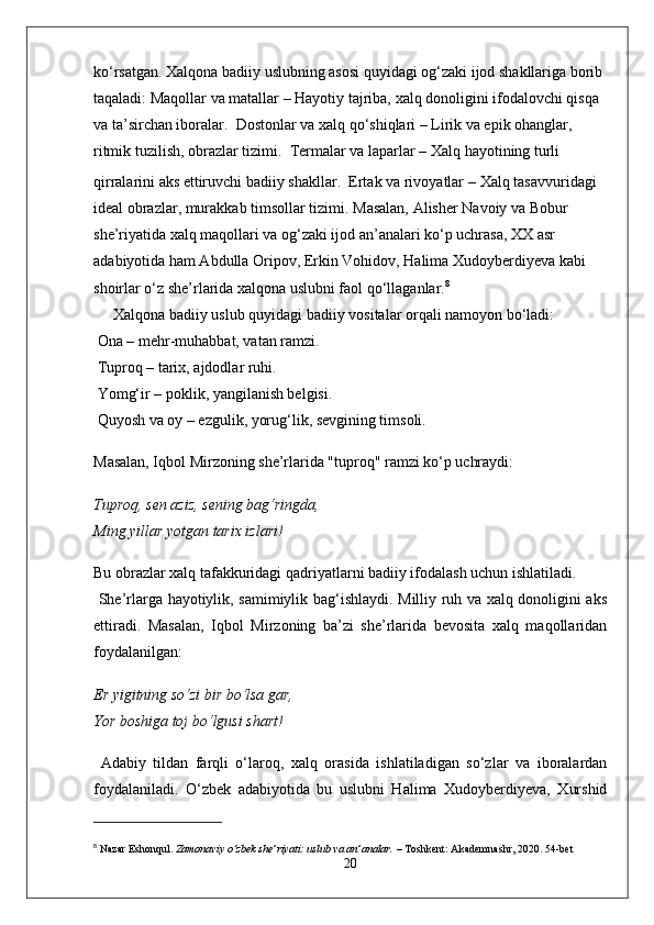 ko‘rsatgan. Xalqona badiiy uslubning asosi quyidagi og‘zaki ijod shakllariga borib 
taqaladi:   Maqollar va matallar  – Hayotiy tajriba, xalq donoligini ifodalovchi qisqa 
va ta’sirchan iboralar.     Dostonlar va xalq qo‘shiqlari  – Lirik va epik ohanglar, 
ritmik tuzilish, obrazlar tizimi.     Termalar va laparlar  – Xalq hayotining turli 
qirralarini aks ettiruvchi badiiy shakllar.    Ertak va rivoyatlar   – Xalq tasavvuridagi 
ideal obrazlar, murakkab timsollar tizimi.   Masalan,  Alisher Navoiy  va  Bobur  
she’riyatida xalq maqollari va og‘zaki ijod an’analari ko‘p uchrasa, XX asr 
adabiyotida ham Abdulla Oripov, Erkin Vohidov, Halima Xudoyberdiyeva kabi 
shoirlar o‘z she’rlarida xalqona uslubni faol qo‘llaganlar. 8
Xalqona badiiy uslub quyidagi badiiy vositalar orqali namoyon bo‘ladi:
 Ona – mehr-muhabbat, vatan ramzi.
 Tuproq – tarix, ajdodlar ruhi.
 Yomg‘ir – poklik, yangilanish belgisi.
 Quyosh va oy – ezgulik, yorug‘lik, sevgining timsoli.
Masalan, Iqbol Mirzoning she’rlarida "tuproq" ramzi ko‘p uchraydi:
Tuproq, sen aziz, sening bag‘ringda,
Ming yillar yotgan tarix izlari!
Bu obrazlar xalq tafakkuridagi qadriyatlarni badiiy ifodalash uchun ishlatiladi.
  She’rlarga hayotiylik, samimiylik bag‘ishlaydi. Milliy ruh va xalq donoligini aks
ettiradi.   Masalan,   Iqbol   Mirzoning   ba’zi   she’rlarida   bevosita   xalq   maqollaridan
foydalanilgan:
Er yigitning so‘zi bir bo‘lsa gar,
Yor boshiga toj bo‘lgusi shart!
  Adabiy   tildan   farqli   o‘laroq,   xalq   orasida   ishlatiladigan   so‘zlar   va   iboralardan
foydalaniladi .   O‘zbek   adabiyotida   bu   uslubni   Halima   Xudoyberdiyeva,   Xurshid
8
  Nazar Eshonqul.   Zamonaviy o‘zbek she’riyati: uslub va an’analar.  – Toshkent: Akademnashr, 2020.  54-bet
20 