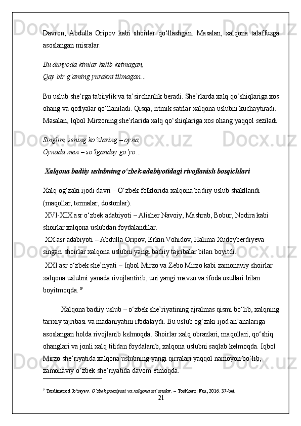 Davron,   Abdulla   Oripov   kabi   shoirlar   qo‘llashgan.   Masalan,   xalqona   talaffuzga
asoslangan misralar:
Bu dunyoda kimlar kelib ketmagan,
Qay bir g‘aming yurakni tilmagan…
Bu uslub she’rga tabiiylik va ta’sirchanlik beradi. She’rlarda xalq qo‘shiqlariga xos
ohang va qofiyalar qo‘llaniladi. Qisqa, ritmik satrlar xalqona uslubni kuchaytiradi.  
Masalan, Iqbol Mirzoning she’rlarida xalq qo‘shiqlariga xos ohang yaqqol seziladi:
Singlim, sening ko‘zlaring – oyna,
Oynada men – so‘lganday go‘yo…
 Xalqona badiiy uslubning o‘zbek adabiyotidagi rivojlanish bosqichlari
Xalq og‘zaki ijodi davri  – O‘zbek folklorida xalqona badiiy uslub shakllandi 
(maqollar, termalar, dostonlar).
  XVI-XIX asr o‘zbek adabiyoti  – Alisher Navoiy, Mashrab, Bobur, Nodira kabi 
shoirlar xalqona uslubdan foydalandilar.
  XX asr adabiyoti  – Abdulla Oripov, Erkin Vohidov, Halima Xudoyberdiyeva 
singari shoirlar xalqona uslubni yangi badiiy tajribalar bilan boyitdi.
 XXI asr o‘zbek she’riyati   – Iqbol Mirzo va Zebo Mirzo kabi zamonaviy shoirlar 
xalqona uslubni yanada rivojlantirib, uni yangi mavzu va ifoda usullari bilan 
boyitmoqda.  9
Xalqona badiiy uslub – o‘zbek she’riyatining ajralmas qismi bo‘lib, xalqning
tarixiy tajribasi va madaniyatini ifodalaydi. Bu uslub og‘zaki ijod an’analariga 
asoslangan holda rivojlanib kelmoqda. Shoirlar xalq obrazlari, maqollari, qo‘shiq 
ohanglari va jonli xalq tilidan foydalanib, xalqona uslubni saqlab kelmoqda. Iqbol 
Mirzo she’riyatida xalqona uslubning yangi qirralari yaqqol namoyon bo‘lib, 
zamonaviy o‘zbek she’riyatida davom etmoqda.
9
  Turdimurod Jo‘rayev.   O‘zbek poeziyasi va xalqona an’analar.  – Toshkent: Fan, 2016.  37-bet
21 