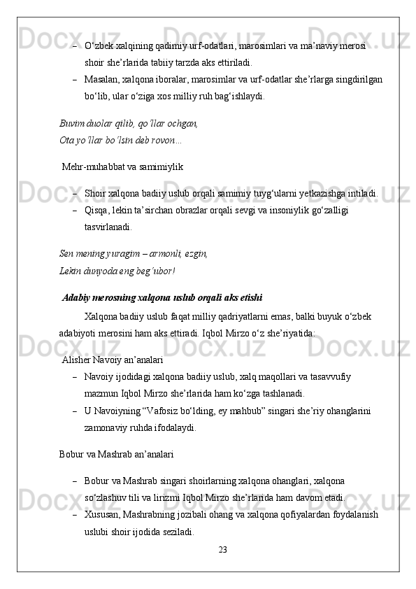  O‘zbek xalqining qadimiy urf-odatlari, marosimlari va ma’naviy merosi 
shoir she’rlarida tabiiy tarzda aks ettiriladi.
 Masalan, xalqona iboralar, marosimlar va urf-odatlar she’rlarga singdirilgan 
bo‘lib, ular o‘ziga xos milliy ruh bag‘ishlaydi.
Buvim duolar qilib, qo‘llar ochgan,
Ota yo‘llar bo‘lsin deb rovon…
  Mehr-muhabbat va samimiylik
 Shoir xalqona badiiy uslub orqali samimiy tuyg‘ularni yetkazishga intiladi.
 Qisqa, lekin ta’sirchan obrazlar orqali sevgi va insoniylik go‘zalligi 
tasvirlanadi.
Sen mening yuragim – armonli, ezgin,
Lekin dunyoda eng beg‘ubor!
  Adabiy merosning xalqona uslub orqali aks etishi
Xalqona badiiy uslub faqat milliy qadriyatlarni emas, balki buyuk o‘zbek 
adabiyoti merosini ham aks ettiradi. Iqbol Mirzo o‘z she’riyatida:
  Alisher Navoiy an’analari
 Navoiy ijodidagi xalqona badiiy uslub, xalq maqollari va tasavvufiy 
mazmun Iqbol Mirzo she’rlarida ham ko‘zga tashlanadi.
 U Navoiyning “Vafosiz bo‘lding, ey mahbub” singari she’riy ohanglarini 
zamonaviy ruhda ifodalaydi.
Bobur va Mashrab an’analari
 Bobur va Mashrab singari shoirlarning xalqona ohanglari, xalqona 
so‘zlashuv tili va lirizmi Iqbol Mirzo she’rlarida ham davom etadi.
 Xususan, Mashrabning jozibali ohang va xalqona qofiyalardan foydalanish 
uslubi shoir ijodida seziladi.
23 