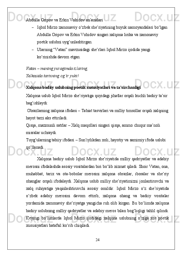 Abdulla Oripov va Erkin Vohidov an’analari
 Iqbol Mirzo zamonaviy o‘zbek she’riyatining buyuk namoyandalari bo‘lgan 
Abdulla Oripov va Erkin Vohidov singari xalqona lirika va zamonaviy 
poetik uslubni uyg‘unlashtirgan.
 Ularning “Vatan” mavzusidagi she’rlari Iqbol Mirzo ijodida yangi 
ko‘rinishda davom etgan.
Vatan – mening yuragimda izlaring,
Yelkasida tarixning og‘ir yuki!
Xalqona badiiy uslubning poetik xususiyatlari va ta’sirchanligi
Xalqona uslub Iqbol Mirzo she’riyatiga quyidagi jihatlar orqali kuchli badiiy ta’sir 
bag‘ishlaydi:
  Obrazlarning xalqona ifodasi  – Tabiat tasvirlari va milliy timsollar orqali xalqning
hayot tarzi aks ettiriladi.
Qisqa, mazmunli satrlar  – Xalq maqollari singari qisqa, ammo chuqur ma’noli 
misralar uchraydi.
Tuyg‘ularning tabiiy ifodasi  – Sun’iylikdan xoli, hayotiy va samimiy ifoda uslubi 
qo‘llanadi.
Xalqona  badiiy  uslub   Iqbol  Mirzo  she’riyatida  milliy  qadriyatlar  va  adabiy
merosni ifodalashda asosiy vositalardan biri bo‘lib xizmat qiladi. Shoir Vatan, ona,
muhabbat,   tarix   va   ota-bobolar   merosini   xalqona   obrazlar,   iboralar   va   she’riy
ohanglar orqali ifodalaydi. Xalqona uslub milliy she’riyatimizni jonlantiruvchi va
xalq   ruhiyatiga   yaqinlashtiruvchi   asosiy   omildir.   Iqbol   Mirzo   o‘z   she’riyatida
o‘zbek   adabiy   merosini   davom   ettirib,   xalqona   ohang   va   badiiy   vositalar
yordamida zamonaviy she’riyatga yangicha ruh olib kirgan.   Bu bo‘limda xalqona
badiiy uslubning milliy qadriyatlar va adabiy meros bilan bog‘liqligi tahlil qilindi.
Keyingi   bo‘limlarda   Iqbol   Mirzo   ijodidagi   xalqona   uslubning   o‘ziga   xos   poetik
xususiyatlari batafsil ko‘rib chiqiladi.
24 