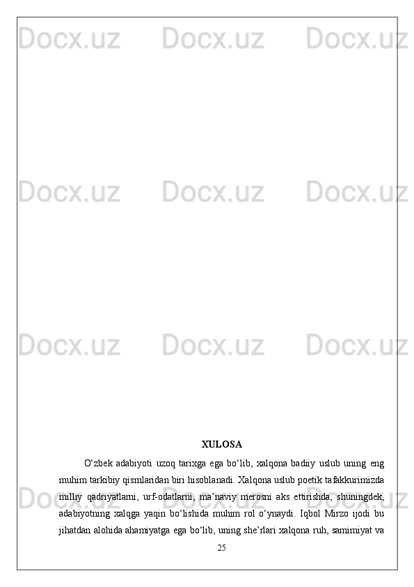 XULOSA
O‘zbek   adabiyoti   uzoq   tarixga   ega   bo‘lib,   xalqona   badiiy   uslub   uning   eng
muhim tarkibiy qismlaridan biri hisoblanadi. Xalqona uslub poetik tafakkurimizda
milliy   qadriyatlarni,   urf-odatlarni,   ma’naviy   merosni   aks   ettirishda,   shuningdek,
adabiyotning   xalqga   yaqin   bo‘lishida   muhim   rol   o‘ynaydi.   Iqbol   Mirzo   ijodi   bu
jihatdan alohida ahamiyatga ega bo‘lib, uning she’rlari xalqona ruh, samimiyat va
25 