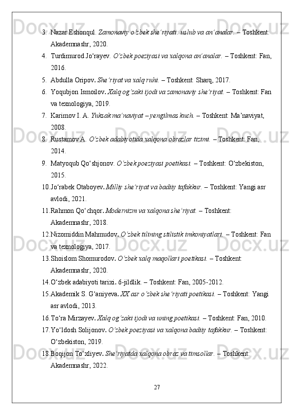 3. Nazar Eshonqul.   Zamonaviy o‘zbek she’riyati: uslub va an’analar.  – Toshkent: 
Akademnashr, 2020.
4. Turdimurod Jo‘rayev.   O‘zbek poeziyasi va xalqona an’analar.  – Toshkent: Fan,
2016.
5. Abdulla Oripov .   She’riyat va xalq ruhi.  – Toshkent: Sharq, 2017.
6. Yoqubjon Ismoilov .   Xalq og‘zaki ijodi va zamonaviy she’riyat.  – Toshkent: Fan
va texnologiya, 2019.
7. Karimov I. A.   Yuksak ma’naviyat – yengilmas kuch.  – Toshkent: Ma’naviyat, 
2008.
8. Rustamov A.   O‘zbek adabiyotida xalqona obrazlar tizimi.  – Toshkent: Fan, 
2014.
9. Matyoqub Qo‘shjonov.   O‘zbek poeziyasi poetikasi.  – Toshkent: O‘zbekiston, 
2015.
10. Jo‘rabek Otaboyev .   Milliy she’riyat va badiiy tafakkur.  – Toshkent: Yangi asr 
avlodi, 2021.
11. Rahmon Qo‘chqor .   Modernizm va xalqona she’riyat.  – Toshkent: 
Akademnashr, 2018.
12. Nizomiddin Mahmudov .   O‘zbek tilining stilistik imkoniyatlari.  – Toshkent: Fan
va texnologiya, 2017.
13. Shoislom Shomurodov .   O‘zbek xalq maqollari poetikasi.  – Toshkent: 
Akademnashr, 2020.
14. O‘zbek adabiyoti tarixi .  6-jildlik. – Toshkent: Fan, 2005-2012.
15. Akademik S. G‘aniyeva .   XX asr o‘zbek she’riyati poetikasi.  – Toshkent: Yangi 
asr avlodi, 2013.
16. To‘ra Mirzayev .   Xalq og‘zaki ijodi va uning poetikasi.  – Toshkent: Fan, 2010.
17. Yo‘ldosh Solijonov .   O‘zbek poeziyasi va xalqona badiiy tafakkur.  – Toshkent: 
O‘zbekiston, 2019.
18. Boqijon To‘xliyev .   She’riyatda xalqona obraz va timsollar.  – Toshkent: 
Akademnashr, 2022.
27 