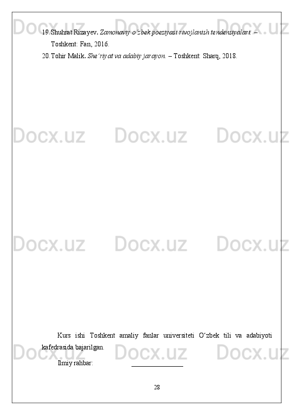 19. Shuhrat Rizayev .   Zamonaviy o‘zbek poeziyasi rivojlanish tendensiyalari.  – 
Toshkent: Fan, 2016.
20. Tohir Malik .   She’riyat va adabiy jarayon.  – Toshkent: Sharq, 2018.
Kurs   ishi   T oshkent   amaliy   fanlar   universiteti   O‘zbek   tili   va   adabiyoti
kafedrasida bajarilgan.
Ilmiy rahbar:                      _______________   
28 