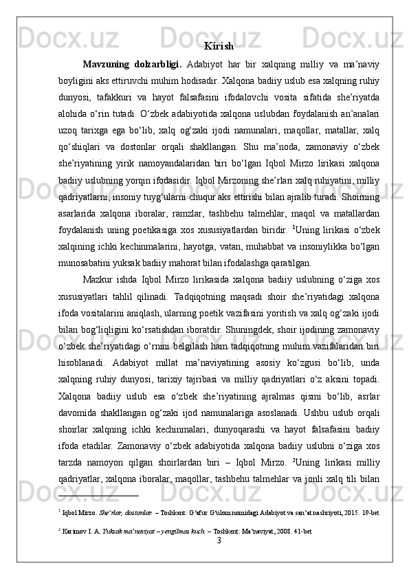 Kirish
Mavzuning   dolzarbligi .   Adabiyot   har   bir   xalqning   milliy   va   ma’naviy
boyligini aks ettiruvchi muhim hodisadir. Xalqona badiiy uslub esa xalqning ruhiy
dunyosi,   tafakkuri   va   hayot   falsafasini   ifodalovchi   vosita   sifatida   she’riyatda
alohida   o‘rin   tutadi.   O‘zbek   adabiyotida   xalqona   uslubdan   foydalanish   an’analari
uzoq   tarixga   ega   bo‘lib,   xalq   og‘zaki   ijodi   namunalari,   maqollar,   matallar,   xalq
qo‘shiqlari   va   dostonlar   orqali   shakllangan.   Shu   ma’noda,   zamonaviy   o‘zbek
she’riyatining   yirik   namoyandalaridan   biri   bo‘lgan   Iqbol   Mirzo   lirikasi   xalqona
badiiy uslubning yorqin ifodasidir.   Iqbol Mirzoning she’rlari xalq ruhiyatini, milliy
qadriyatlarni, insoniy tuyg‘ularni chuqur aks ettirishi bilan ajralib turadi. Shoirning
asarlarida   xalqona   iboralar,   ramzlar,   tashbehu   talmehlar,   maqol   va   matallardan
foydalanish   uning   poetikasiga   xos   xususiyatlardan   biridir.   1
Uning   lirikasi   o‘zbek
xalqining ichki kechinmalarini, hayotga, vatan, muhabbat va insoniylikka bo‘lgan
munosabatini yuksak badiiy mahorat bilan ifodalashga qaratilgan.
Mazkur   ishda   Iqbol   Mirzo   lirikasida   xalqona   badiiy   uslubning   o‘ziga   xos
xususiyatlari   tahlil   qilinadi.   Tadqiqotning   maqsadi   shoir   she’riyatidagi   xalqona
ifoda vositalarini aniqlash, ularning poetik vazifasini yoritish va xalq og‘zaki ijodi
bilan bog‘liqligini ko‘rsatishdan iboratdir. Shuningdek, shoir ijodining zamonaviy
o‘zbek she’riyatidagi o‘rnini belgilash ham tadqiqotning muhim vazifalaridan biri
hisoblanadi.   Adabiyot   millat   ma’naviyatining   asosiy   ko‘zgusi   bo‘lib,   unda
xalqning   ruhiy   dunyosi,   tarixiy   tajribasi   va   milliy   qadriyatlari   o‘z   aksini   topadi.
Xalqona   badiiy   uslub   esa   o‘zbek   she’riyatining   ajralmas   qismi   bo‘lib,   asrlar
davomida   shakllangan   og‘zaki   ijod   namunalariga   asoslanadi.   Ushbu   uslub   orqali
shoirlar   xalqning   ichki   kechinmalari,   dunyoqarashi   va   hayot   falsafasini   badiiy
ifoda   etadilar.   Zamonaviy   o‘zbek   adabiyotida   xalqona   badiiy   uslubni   o‘ziga   xos
tarzda   namoyon   qilgan   shoirlardan   biri   –   Iqbol   Mirzo.   2
Uning   lirikasi   milliy
qadriyatlar,  xalqona iboralar, maqollar, tashbehu   talmehlar   va  jonli   xalq tili   bilan
1
  Iqbol Mirzo .   She’rlar, dostonlar.  – Toshkent: G‘afur G‘ulom nomidagi Adabiyot va san’at nashriyoti, 2015.  19-bet
2
  Karimov I. A.   Yuksak ma’naviyat – yengilmas kuch.  – Toshkent: Ma’naviyat, 2008.  41-bet
3 