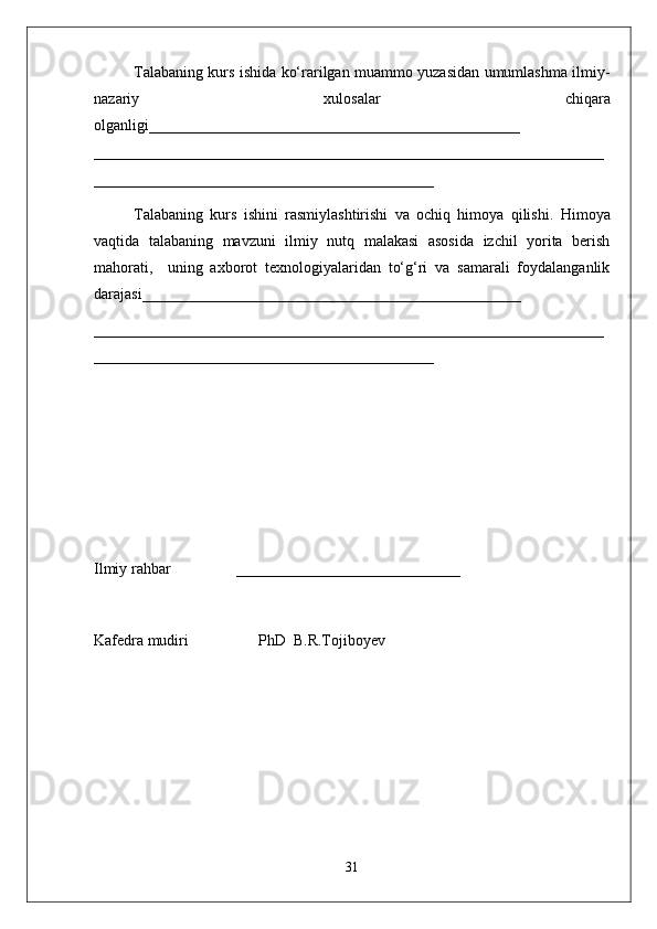 Talabaning kurs ishida ko‘rarilgan muammo yuzasidan umumlashma ilmiy-
nazariy   xulosalar   chiqara
olganligi ________________________________________________
__________________________________________________________________
____________________________________________
Talabaning   kurs   ishini   rasmiylashtirishi   va   ochiq   himoya   qilishi.   Himoya
vaqtida   talabaning   mavzuni   ilmiy   nutq   malakasi   asosida   izchil   yorita   berish
mahorati,     uning   axborot   texnologiyalaridan   to‘g‘ri   va   samarali   foydalanganlik
darajasi_________________________________________________
__________________________________________________________________
____________________________________________
Ilmiy rahbar                 _____________________________
Kafеdra mudiri                  PhD  B.R.Tojiboyev
31 