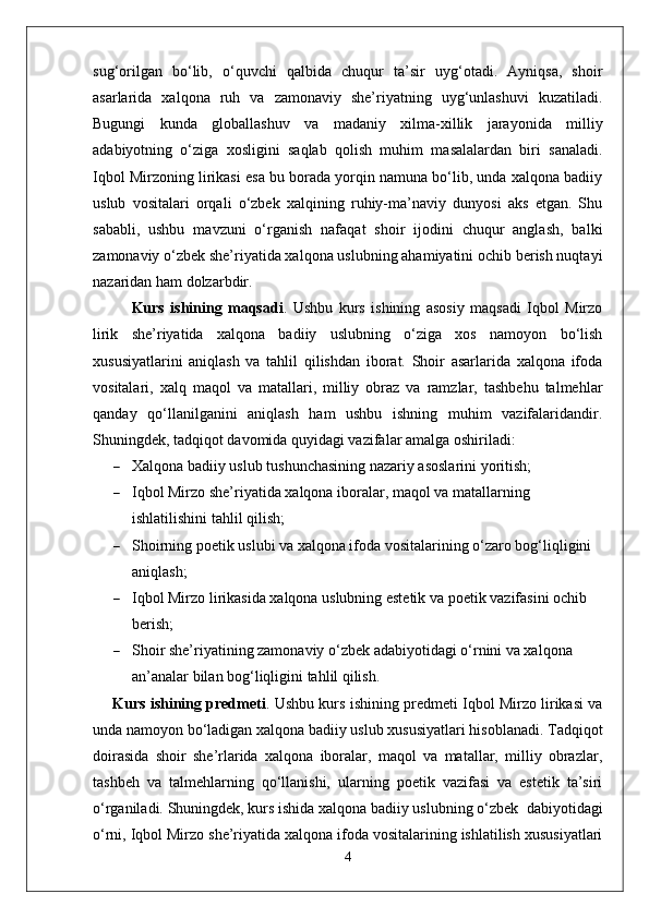 sug‘orilgan   bo‘lib,   o‘quvchi   qalbida   chuqur   ta’sir   uyg‘otadi.   Ayniqsa,   shoir
asarlarida   xalqona   ruh   va   zamonaviy   she’riyatning   uyg‘unlashuvi   kuzatiladi.
Bugungi   kunda   globallashuv   va   madaniy   xilma-xillik   jarayonida   milliy
adabiyotning   o‘ziga   xosligini   saqlab   qolish   muhim   masalalardan   biri   sanaladi.
Iqbol Mirzoning lirikasi esa bu borada yorqin namuna bo‘lib, unda xalqona badiiy
uslub   vositalari   orqali   o‘zbek   xalqining   ruhiy-ma’naviy   dunyosi   aks   etgan.   Shu
sababli,   ushbu   mavzuni   o‘rganish   nafaqat   shoir   ijodini   chuqur   anglash,   balki
zamonaviy o‘zbek she’riyatida xalqona uslubning ahamiyatini ochib berish nuqtayi
nazaridan ham dolzarbdir.
Kurs   ishining   maqsadi .   Ushbu   kurs   ishining   asosiy   maqsadi   Iqbol   Mirzo
lirik   she’riyatida   xalqona   badiiy   uslubning   o‘ziga   xos   namoyon   bo‘lish
xususiyatlarini   aniqlash   va   tahlil   qilishdan   iborat.   Shoir   asarlarida   xalqona   ifoda
vositalari,   xalq   maqol   va   matallari,   milliy   obraz   va   ramzlar,   tashbehu   talmehlar
qanday   qo‘llanilganini   aniqlash   ham   ushbu   ishning   muhim   vazifalaridandir.
Shuningdek, tadqiqot davomida quyidagi vazifalar amalga oshiriladi:
 Xalqona badiiy uslub tushunchasining nazariy asoslarini yoritish;
 Iqbol Mirzo she’riyatida xalqona iboralar, maqol va matallarning 
ishlatilishini tahlil qilish;
 Shoirning poetik uslubi va xalqona ifoda vositalarining o‘zaro bog‘liqligini 
aniqlash;
 Iqbol Mirzo lirikasida xalqona uslubning estetik va poetik vazifasini ochib 
berish;
 Shoir she’riyatining zamonaviy o‘zbek adabiyotidagi o‘rnini va xalqona 
an’analar bilan bog‘liqligini tahlil qilish.
Kurs ishining predmeti .  Ushbu kurs ishining predmeti Iqbol Mirzo lirikasi va
unda namoyon bo‘ladigan xalqona badiiy uslub xususiyatlari hisoblanadi. Tadqiqot
doirasida   shoir   she’rlarida   xalqona   iboralar,   maqol   va   matallar,   milliy   obrazlar,
tashbeh   va   talmehlarning   qo‘llanishi,   ularning   poetik   vazifasi   va   estetik   ta’siri
o‘rganiladi.   Shuningdek, kurs ishida xalqona badiiy uslubning o‘zbek    dabiyotidagi
o‘rni, Iqbol Mirzo she’riyatida xalqona ifoda vositalarining ishlatilish xususiyatlari
4 