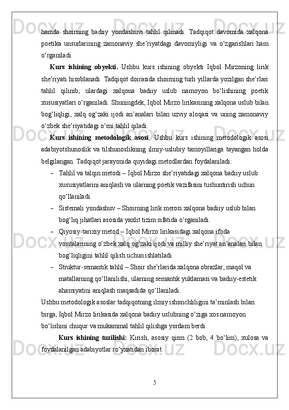 hamda   shoirning   badiiy   yondashuvi   tahlil   qilinadi.   Tadqiqot   davomida   xalqona
poetika   unsurlarining   zamonaviy   she’riyatdagi   davomiyligi   va   o‘zgarishlari   ham
o‘rganiladi.
Kurs   ishining   obyekti .   Ushbu   kurs   ishining   obyekti   Iqbol   Mirzoning   lirik
she’riyati hisoblanadi. Tadqiqot doirasida shoirning turli yillarda yozilgan she’rlari
tahlil   qilinib,   ulardagi   xalqona   badiiy   uslub   namoyon   bo‘lishining   poetik
xususiyatlari o‘rganiladi.   Shuningdek, Iqbol Mirzo lirikasining xalqona uslub bilan
bog‘liqligi,   xalq   og‘zaki   ijodi   an’analari   bilan   uzviy   aloqasi   va   uning   zamonaviy
o‘zbek she’riyatidagi o‘rni tahlil qil a di.
Kurs   ishining   metodologik   asosi .   Ushbu   kurs   ishining   metodologik   asosi
adabiyotshunoslik   va   tilshunoslikning   ilmiy-uslubiy   tamoyillariga   tayangan   holda
belgilangan. Tadqiqot jarayonida quyidagi metodlardan foydalaniladi:
 Tahlil va talqin metodi – Iqbol Mirzo she’riyatidagi xalqona badiiy uslub 
xususiyatlarini aniqlash va ularning poetik vazifasini tushuntirish uchun 
qo‘llaniladi.
 Sistemali yondashuv – Shoirning lirik merosi xalqona badiiy uslub bilan 
bog‘liq jihatlari asosida yaxlit tizim sifatida o‘rganiladi.
 Qiyosiy-tarixiy metod – Iqbol Mirzo lirikasidagi xalqona ifoda 
vositalarining o‘zbek xalq og‘zaki ijodi va milliy she’riyat an’analari bilan 
bog‘liqligini tahlil qilish uchun ishlatiladi.
 Struktur-semantik tahlil – Shoir she’rlarida xalqona obrazlar, maqol va 
matallarning qo‘llanilishi, ularning semantik yuklamasi va badiiy-estetik 
ahamiyatini aniqlash maqsadida qo‘llaniladi.
Ushbu metodologik asoslar tadqiqotning ilmiy ishonchliligini ta’minlash bilan 
birga, Iqbol Mirzo lirikasida xalqona badiiy uslubning o‘ziga xos namoyon 
bo‘lishini chuqur va mukammal tahlil qilishga yordam berdi.
Kurs   ishining   tuzilishi:   Kirish,   asosiy   qism   (2   bob,   4   bo‘lim),   xulosa   va
foydalanilgan adabiyotlar ro‘yxatidan iborat.
5 