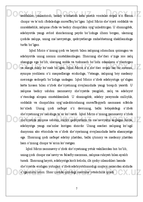 tashbihlar,   jonlantirish,   badiiy   o‘xshatish   kabi   poetik   vositalar   orqali   o‘z   fikrini
chuqur va ta’sirli ifodalashga muvaffaq bo‘lgan. Iqbol Mirzo she’riyati soddalik va
murakkablik, xalqona ifoda va badiiy chuqurlikni uyg‘unlashtirgan. U shuningdek,
adabiyotda   yangi   avlod   shoirlarining   paydo   bo‘lishiga   ilhom   bergan,   ularning
ijodida   xalqqa,   uning   ma’naviyatiga,   qadriyatlariga   muhabbatning   shakllanishiga
turtki bo‘lgan.
Iqbol Mirzo o‘zining ijodi va hayoti bilan xalqning ishonchini qozongan va
adabiyotda   uning   nomini   mustahkamlagan.   Shoirning   she’rlari   o‘ziga   xos   xalq
ohangiga   ega bo‘lib, ularning sodda va tushunarli  bo‘lishi  odamlarni o‘ylantirgan
va   ularga   ruhiy   ko‘mak   bo‘lgan.   Iqbol   Mirzo   o‘z   she’rlari   orqali   har   bir   insonni,
ayniqsa   yoshlarni   o‘z   maqsadlariga   erishishga,   Vatanga,   xalqning   boy   madaniy
merosiga   sadoqatli   bo‘lishga   undagan.   Iqbol   Mirzo   o‘zbek   adabiyotiga   qo‘shgan
katta   hissasi   bilan   o‘zbek   she’riyatining   rivojlanishida   yangi   bosqich   yaratdi.   U
xalqona   badiiy   uslubni   zamonaviy   she’riyatda   yangilab,   xalq   va   adabiyot
o‘rtasidagi   aloqani   mustahkamladi.   U   shuningdek,   adabiy   jarayonda   milliylik,
soddalik   va   chuqurlik ni   uyg‘unlashtirishning   muvaffaqiyatli   namunasi   sifatida
ko‘riladi.   Uning   ijodi   nafaqat   o‘z   davrining,   balki   kelajakdagi   o‘zbek
she’riyatining yo‘nalishiga ta’sir ko‘rsatdi.   Iqbol Mirzo o‘zining zamonaviy o‘zbek
she’riyatida xalqona uslubni, milliy qadriyatlarni va ma’naviyatni saqlagan holda,
adabiyotga   yangi   ma’nolar   kiritgan   shoirdir.   Uning   asarlari   xalqning   ko‘ngil
dunyosini   aks   ettirishda   va   o‘zbek   she’riyatining   rivojlanishida   katta   ahamiyatga
ega.   Shoirning   ijodi   nafaqat   adabiy   jihatdan,   balki   ijtimoiy   va   madaniy   jihatdan
ham o‘zining chuqur ta’sirini ko‘rsatgan.
 Iqbol Mirzo zamonaviy o‘zbek she’riyatining yetuk vakillaridan biri bo‘lib, 
uning ijodi chuqur ma’naviy va falsafiy mazmuni, xalqona ruhiyati bilan ajralib 
turadi. Shoirning hayoti, adabiyotga kirib kelishi, ilk ijodiy izlanishlari hamda 
she’riyatda erishgan yutuqlari o‘zbek adabiyotshunosligi nuqtayi nazaridan alohida
o‘rganilishi lozim.   Shoir ijodida quyidagi mavzular yetakchilik qiladi:
7 