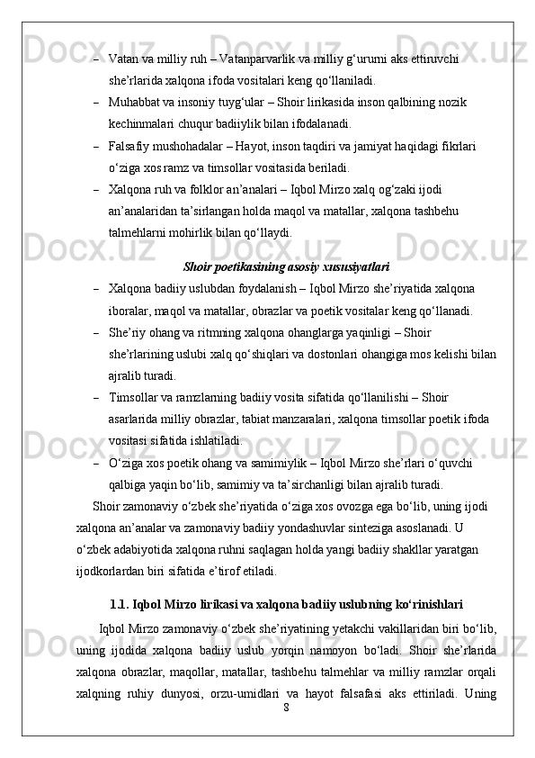  Vatan va milliy ruh  – Vatanparvarlik va milliy g‘ururni aks ettiruvchi 
she’rlarida xalqona ifoda vositalari keng qo‘llaniladi.
 Muhabbat va insoniy tuyg‘ular  – Shoir lirikasida inson qalbining nozik 
kechinmalari chuqur badiiylik bilan ifodalanadi.
 Falsafiy mushohadalar  – Hayot, inson taqdiri va jamiyat haqidagi fikrlari 
o‘ziga xos ramz va timsollar vositasida beriladi.
 Xalqona ruh va folklor an’analari  – Iqbol Mirzo xalq og‘zaki ijodi 
an’analaridan ta’sirlangan holda maqol va matallar, xalqona tashbehu 
talmehlarni mohirlik bilan qo‘llaydi.
Shoir poetikasining asosiy xususiyatlari
 Xalqona badiiy uslubdan foydalanish  – Iqbol Mirzo she’riyatida xalqona 
iboralar, maqol va matallar, obrazlar va poetik vositalar keng qo‘llanadi.
 She’riy ohang va ritmning xalqona ohanglarga yaqinligi  – Shoir 
she’rlarining uslubi xalq qo‘shiqlari va dostonlari ohangiga mos kelishi bilan
ajralib turadi.
 Timsollar va ramzlarning badiiy vosita sifatida qo‘llanilishi   – Shoir 
asarlarida milliy obrazlar, tabiat manzaralari, xalqona timsollar poetik ifoda 
vositasi sifatida ishlatiladi.
 O‘ziga xos poetik ohang va samimiylik  – Iqbol Mirzo she’rlari o‘quvchi 
qalbiga yaqin bo‘lib, samimiy va ta’sirchanligi bilan ajralib turadi.
Shoir zamonaviy o‘zbek she’riyatida o‘ziga xos ovozga ega bo‘lib, uning ijodi 
xalqona an’analar va zamonaviy badiiy yondashuvlar sinteziga asoslanadi. U 
o‘zbek adabiyotida  xalqona ruhni saqlagan holda yangi badiiy shakllar yaratgan 
ijodkorlardan biri  sifatida e’tirof etiladi.
1.1. Iqbol Mirzo lirikasi va xalqona badiiy uslubning ko‘rinishlari
Iqbol Mirzo zamonaviy o‘zbek she’riyatining yetakchi vakillaridan biri bo‘lib,
uning   ijodida   xalqona   badiiy   uslub   yorqin   namoyon   bo‘ladi.   Shoir   she’rlarida
xalqona   obrazlar,   maqollar,   matallar,   tashbehu   talmehlar   va   milliy   ramzlar   orqali
xalqning   ruhiy   dunyosi,   orzu-umidlari   va   hayot   falsafasi   aks   ettiriladi.   Uning
8 