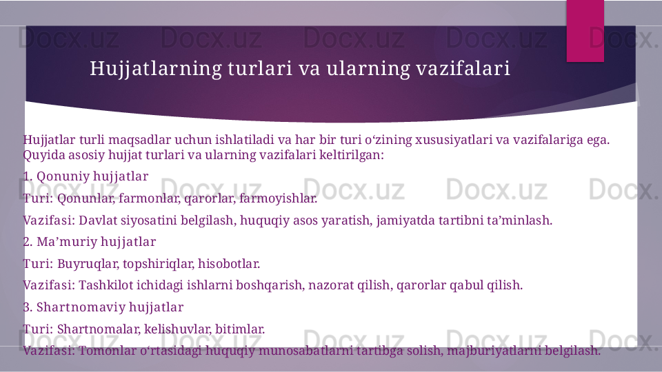 Hujjat lar ning t ur lari va ularning vazifalar i
Hujjatlar turli maqsadlar uchun ishlatiladi va har bir turi o‘zining xususiyatlari va vazifalariga ega. 
Quyida asosiy hujjat turlari va ularning vazifalari keltirilgan:
1. Qonuniy hujjat lar
Turi:  Qonunlar, farmonlar, qarorlar, farmoyishlar.
Vazifasi:  Davlat siyosatini belgilash, huquqiy asos yaratish, jamiyatda tartibni ta’minlash.
2. Ma’muriy hujjat lar
Turi:  Buyruqlar, topshiriqlar, hisobotlar.
Vazifasi:  Tashkilot ichidagi ishlarni boshqarish, nazorat qilish, qarorlar qabul qilish.
3. Shart nomaviy hujjat lar
Turi:  Shartnomalar, kelishuvlar, bitimlar.
Vazifasi:  Tomonlar o‘rtasidagi huquqiy munosabatlarni tartibga solish, majburiyatlarni belgilash.        